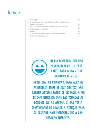 2
Índice
1.	 Introdução
2.	 A participação das crianças à luz da Convenção sobre os
Direitos da Criança
3.	 O Dia Universal dos Direitos da Criança na sua escola
4.	 O que dizem as crianças
5.	 Anexos
	 A. Os Direitos da Criança e a Convenção da ONU
	 B. Recursos pedagógicos
Um dia divertido, com uma
mensagem séria - é este
o mote para o dia 20 de
novembro de 2017.
Neste dia, as crianças, para além de
aprenderem sobre os seus direitos, vão
também assumir papéis de destaque a fim
de compreenderem como são tomadas as
decisões que as afetam, e irão ter a
oportunidade de chamar a atenção para
os desafios mais prementes que a sua
geração enfrenta.
03
04
05
07
08
08
11
 
