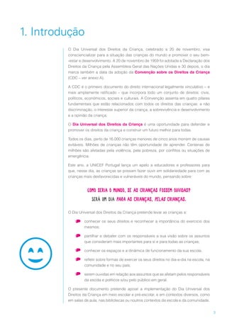 3
1. Introdução
O Dia Universal dos Direitos da Criança, celebrado a 20 de novembro, visa
consciencializar para a situação das crianças do mundo e promover o seu bem-
-estar e desenvolvimento. A 20 de novembro de 1959 foi adotada a Declaração dos
Direitos da Criança pela Assembleia Geral das Nações Unidas e 30 depois, o dia
marca também a data da adoção da Convenção sobre os Direitos da Criança
(CDC – ver anexo A).
A CDC é o primeiro documento do direito internacional legalmente vinculativo – e
mais amplamente ratificado – que incorpora todo um conjunto de direitos: civis,
políticos, económicos, sociais e culturais. A Convenção assenta em quatro pilares
fundamentais que estão relacionados com todos os direitos das crianças: a não
discriminação, o interesse superior da criança, a sobrevivência e desenvolvimento
e a opinião da criança.
O Dia Universal dos Direitos da Criança é uma oportunidade para defender e
promover os direitos da criança e construir um futuro melhor para todas.
Todos os dias, perto de 16.000 crianças menores de cinco anos morrem de causas
evitáveis. Milhões de crianças não têm oportunidade de aprender. Centenas de
milhões são afetadas pela violência, pela pobreza, por conflitos ou situações de
emergência.
Este ano, a UNICEF Portugal lança um apelo a educadores e professores para
que, nesse dia, as crianças se possam fazer ouvir em solidariedade para com as
crianças mais desfavorecidas e vulneráveis do mundo, pensando sobre:
O Dia Universal dos Direitos da Criança pretende levar as crianças a:
•	 conhecer os seus direitos e reconhecer a importância do exercício dos
mesmos;
•	 partilhar e debater com os responsáveis a sua visão sobre os assuntos
que consideram mais importantes para si e para todas as crianças;
•	 conhecer os espaços e a dinâmica de funcionamento da sua escola;
•	 refletir sobre formas de exercer os seus direitos no dia-a-dia na escola, na
comunidade e no seu país;
•	 serem ouvidas em relação aos assuntos que as afetam pelos responsáveis
da escola e políticos e/ou pelo público em geral.
O presente documento pretende apoiar a implementação do Dia Universal dos
Direitos da Criança em meio escolar e pré-escolar, e em contextos diversos, como
em salas de aula, nas bibliotecas ou noutros contextos da escola e da comunidade.
Como seria o mundo, se as crianças fossem ouvidas?
Será um dia para as crianças, pelas crianças.
 