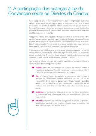4
2. A participação das crianças à luz da
Convenção sobre os Direitos da Criança
A participação é um dos princípios orientadores da Convenção sobre os Direitos
da Criança, que afirma que as crianças (todas as pessoas com menos de 18 anos)
têm direito a ser ouvidas quando os adultos tomam decisões que as afetam. A
Convenção reconhece o papel que as crianças podem ter na tomada de decisões
que são relevantes para elas, na partilha de opiniões e na participação enquanto
cidadãos e agentes de mudança.
Participar na vida da comunidade ou da escola permite às crianças refletir sobre
questões que as rodeiam, contribuir para a tomada de decisões sobre assuntos que
que lhes dizem respeito e, simultaneamente, desenvolver capacidade de análise,
diálogo e comunicação. Permite ainda desenvolver competências para intervirem
na escola e na comunidade de uma forma consciente e responsável.
O envolvimento das crianças deve assegurar que estas têm acesso a informação
sobre o processo, a natureza e o âmbito da sua participação, e que são informadas
sobre o resultado final. O exercício da participação implica ainda que as crianças
conheçam os seus direitos, especialmente os artigos 12 e 13 da CDC.
Para assegurar que as opiniões das crianças são ouvidas e tidas em conta, é
importante considerar os seguintes aspetos:
•	 Espaço: deve ser proporcionado às crianças um espaço seguro e
inclusivo no qual possam formular e expressar os seus pontos de vista; é
importante que se procure abranger todas as crianças;
•	 Voz: as crianças devem ser apoiadas a expressar as suas opiniões e
precisam de oportunidade, tempo e informação para as formular. As
crianças têm direito a dizer o que pensam, não apenas sobre questões
óbvias como, por exemplo, as que dizem respeito à alimentação ou ao
vestuário, mas também podem contribuir para o funcionamento da sua
escola;
•	 Audiência: as opiniões das crianças devem ser ouvidas e respeitadas;
as crianças precisam de sentir que os adultos estão preparados para as
levar a sério;
•	 Influência: os pontos de vista das crianças não devem ser esquecidos.
Não significa que tudo o que propõem deva ser posto em prática, mas
deve ser tomado em devida consideração.
 