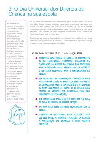 5
3. O Dia Universal dos Direitos da
Criança na sua escola
No dia 20 de novembro de 2017, pretende-se que a iniciativa tenha um caráter
divertido e que as crianças se sintam capacitadas e motivadas para saber mais
acerca dos seus direitos, bem como sobre o trabalho da UNICEF, e não que
participaram apenas numa sessão pontual e que os seus pontos de vista serão
ignorados. Se o fizermos de forma integrada e consistente, o Dia Universal dos
Direitos da Criança será todos os dias.
Sugerem-se, de seguida, uma seleção de iniciativas com o objetivo de inspirar
os educadores e professores a celebrar o Dia Universal dos Direitos da Criança,
enquadrando-as nas suas próprias atividades.
No dia 20 de novembro de 2017, as crianças podem:
•	 Participar numa reunião de Direção do Agrupamento
ou da Coordenação Pedagógica; colaborar na
elaboração da agenda da reunião e/ou contribuir
para a discussão sobre assuntos do seu interesse
e que sejam relevantes para o funcionamento da
escola;
•	 Ser envolvidas na organização e participar numa
aula ou numa sessão na biblioteca sobre os direitos
da criança (ver anexo B com sugestões de atividades)
ou numa assembleia de turma ou de escola para
debater os assuntos que identificam como mais
importantes nesse contexto;
•	 Ser consultadas para resolver conflitos na sala
de aula, no recreio ou noutros espaços;
•	 Dar uma aula sobre assuntos relacionados com a
escola;
•	 Elaborar um questionário para recolher, junto
dos seus pares, as opiniões e perceções em relação
à participação das crianças ou outro assunto
específico.
No momento de
equacionar e preparar
uma iniciativa, importa
refletir sobre os
objetivos da sessão,
o local onde vai
ser realizada (por
exemplo: sala de aula,
assembleia de turma
ou de escola, espaço
da biblioteca, ou
outro) e a abordagem
a adotar (quer seja
uma iniciativa de uma
turma ou realizada em
colaboração, pode
ser articulada com a
aprendizagem formal
ou com a educação
não-formal). Sugere-
-se aos educadores
e professores
que adotem uma
abordagem integrada
e flexível e adaptem
a atividade às
características,
competências e
contextos sociais,
económicos e
culturais das crianças.
 