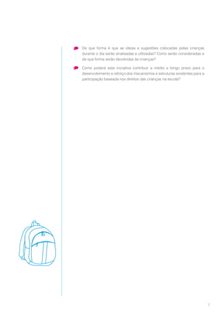 7
•	 De que forma é que as ideias e sugestões colocadas pelas crianças
durante o dia serão analisadas e utilizadas? Como serão consideradas e
de que forma serão devolvidas às crianças?
•	 Como poderá esta iniciativa contribuir a médio e longo prazo para o
desenvolvimento e reforço dos mecanismos e estruturas existentes para a
participação baseada nos direitos das crianças na escola?
 