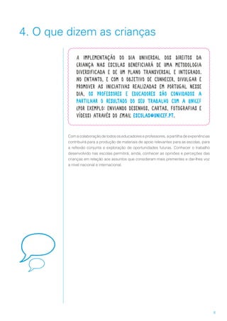 8
4. O que dizem as crianças
Com a colaboração de todos os educadores e professores, a partilha de experiências
contribuirá para a produção de materiais de apoio relevantes para as escolas, para
a reflexão conjunta e exploração de oportunidades futuras. Conhecer o trabalho
desenvolvido nas escolas permitirá, ainda, conhecer as opiniões e perceções das
crianças em relação aos assuntos que consideram mais prementes e dar-lhes voz
a nível nacional e internacional.
A implementação do Dia Universal dos Direitos da
Criança nas escolas beneficiará de uma metodologia
diversificada e de um plano transversal e integrado.
No entanto, e com o objetivo de conhecer, divulgar e
promover as iniciativas realizadas em Portugal nesse
dia, os professores e educadores são convidados a
partilhar o resultado do seu trabalho com a UNICEF
(por exemplo: enviando desenhos, cartas, fotografias e
vídeos) através do email escolas@unicef.pt.
 