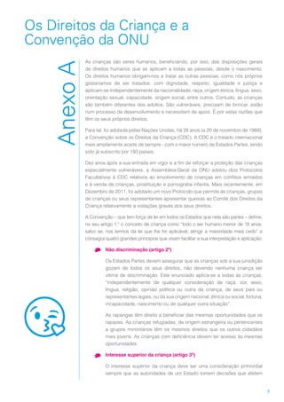 9
Os Direitos da Criança e a
Convenção da ONU
AnexoA
As crianças são seres humanos, beneficiando, por isso, das disposições gerais
de direitos humanos que se aplicam a todas as pessoas, desde o nascimento.
Os direitos humanos obrigam-nos a tratar as outras pessoas, como nós próprios
gostaríamos de ser tratados: com dignidade, respeito, igualdade e justiça e
aplicam-se independentemente da nacionalidade, raça, origem étnica, língua, sexo,
orientação sexual, capacidade, origem social, entre outros. Contudo, as crianças
são também diferentes dos adultos. São vulneráveis, precisam de brincar, estão
num processo de desenvolvimento e necessitam de apoio. É por estas razões que
têm os seus próprios direitos.
Para tal, foi adotada pelas Nações Unidas, há 28 anos (a 20 de novembro de 1989),
a Convenção sobre os Direitos da Criança (CDC). A CDC é o tratado internacional
mais amplamente aceite de sempre - com o maior número de Estados Partes, tendo
sido já subscrito por 193 países.
Dez anos após a sua entrada em vigor e a fim de reforçar a proteção das crianças
especialmente vulneráveis, a Assembleia-Geral da ONU adotou dois Protocolos
Facultativos à CDC relativos ao envolvimento de crianças em conflitos armados
e à venda de crianças, prostituição e pornografia infantis. Mais recentemente, em
Dezembro de 2011, foi adotado um novo Protocolo que permite às crianças, grupos
de crianças ou seus representantes apresentar queixas ao Comité dos Direitos da
Criança relativamente a violações graves dos seus direitos.
A Convenção – que tem força de lei em todos os Estados que nela são partes – define,
no seu artigo 1.º o conceito de criança como “todo o ser humano menor de 18 anos,
salvo se, nos termos da lei que lhe for aplicável, atingir a maioridade mais cedo” e
consagra quatro grandes princípios que visam facilitar a sua interpretação e aplicação:
•	 Não discriminação (artigo 2º)
Os Estados Partes devem assegurar que as crianças sob a sua jurisdição
gozam de todos os seus direitos, não devendo nenhuma criança ser
vítima de discriminação. Este enunciado aplica-se a todas as crianças,
“independentemente de qualquer consideração de raça, cor, sexo,
língua, religião, opinião política ou outra da criança, de seus pais ou
representantes legais, ou da sua origem nacional, étnica ou social, fortuna,
incapacidade, nascimento ou de qualquer outra situação”.
As raparigas têm direito a beneficiar das mesmas oportunidades que os
rapazes. As crianças refugiadas, de origem estrangeira ou pertencentes
a grupos minoritários têm os mesmos direitos que os outros cidadãos
mais jovens. As crianças com deficiência devem ter acesso às mesmas
oportunidades.
•	 Interesse superior da criança (artigo 3º)
O interesse superior da criança deve ser uma consideração primordial
sempre que as autoridades de um Estado tomem decisões que afetem
 