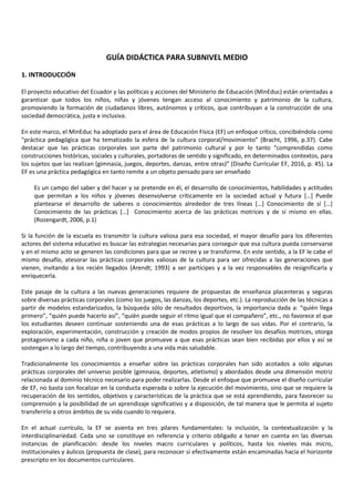 GUÍA DIDÁCTICA PARA SUBNIVEL MEDIO
1. INTRODUCCIÓN
El proyecto educativo del Ecuador y las políticas y acciones del Ministerio de Educación (MinEduc) están orientadas a
garantizar que todos los niños, niñas y jóvenes tengan acceso al conocimiento y patrimonio de la cultura,
promoviendo la formación de ciudadanos libres, autónomos y críticos, que contribuyan a la construcción de una
sociedad democrática, justa e inclusiva.
En este marco, el MinEduc ha adoptado para el área de Educación Física (EF) un enfoque crítico, concibiéndola como
“práctica pedagógica que ha tematizado la esfera de la cultura corporal/movimiento” (Bracht, 1996, p.37). Cabe
destacar que las prácticas corporales son parte del patrimonio cultural y por lo tanto “comprendidas como
construcciones históricas, sociales y culturales, portadoras de sentido y significado, en determinados contextos, para
los sujetos que las realizan (gimnasia, juegos, deportes, danzas, entre otras)” (Diseño Curricular EF, 2016, p. 45). La
EF es una práctica pedagógica en tanto remite a un objeto pensado para ser enseñado
Es un campo del saber y del hacer y se pretende en él, el desarrollo de conocimientos, habilidades y actitudes
que permitan a los niños y jóvenes desenvolverse críticamente en la sociedad actual y futura […] Puede
plantearse el desarrollo de saberes o conocimientos alrededor de tres líneas […] Conocimiento de sí […]
Conocimiento de las prácticas […] Conocimiento acerca de las prácticas motrices y de sí mismo en ellas.
(Rozengardt, 2006, p.1)
Si la función de la escuela es transmitir la cultura valiosa para esa sociedad, el mayor desafío para los diferentes
actores del sistema educativo es buscar las estrategias necesarias para conseguir que esa cultura pueda conservarse
y en el mismo acto se generen las condiciones para que se recree y se transforme. En este sentido, a la EF le cabe el
mismo desafío, atesorar las prácticas corporales valiosas de la cultura para ser ofrecidas a las generaciones que
vienen, invitando a los recién llegados (Arendt; 1993) a ser partícipes y a la vez responsables de resignificarla y
enriquecerla.
Este pasaje de la cultura a las nuevas generaciones requiere de propuestas de enseñanza placenteras y seguras
sobre diversas prácticas corporales (como los juegos, las danzas, los deportes, etc.). La reproducción de las técnicas a
partir de modelos estandarizados, la búsqueda sólo de resultados deportivos, la importancia dada a: “quién llega
primero”, “quién puede hacerlo así”, “quién puede seguir el ritmo igual que el compañero”, etc., no favorece el que
los estudiantes deseen continuar sosteniendo una de esas prácticas a lo largo de sus vidas. Por el contrario, la
exploración, experimentación, construcción y creación de modos propios de resolver los desafíos motrices, otorga
protagonismo a cada niño, niña o joven que promueve a que esas prácticas sean bien recibidas por ellos y así se
sostengan a lo largo del tiempo, contribuyendo a una vida más saludable.
Tradicionalmente los conocimientos a enseñar sobre las prácticas corporales han sido acotados a solo algunas
prácticas corporales del universo posible (gimnasia, deportes, atletismo) y abordados desde una dimensión motriz
relacionada al dominio técnico necesario para poder realizarlas. Desde el enfoque que promueve el diseño curricular
de EF, no basta con focalizar en la conducta esperada o sobre la ejecución del movimiento, sino que se requiere la
recuperación de los sentidos, objetivos y características de la práctica que se está aprendiendo, para favorecer su
comprensión y la posibilidad de un aprendizaje significativo y a disposición, de tal manera que le permita al sujeto
transferirlo a otros ámbitos de su vida cuando lo requiera.
En el actual currículo, la EF se asienta en tres pilares fundamentales: la inclusión, la contextualización y la
interdisciplinariedad. Cada uno se constituye en referencia y criterio obligado a tener en cuenta en las diversas
instancias de planificación: desde los niveles macro curriculares y políticos, hasta los niveles más micro,
institucionales y áulicos (propuesta de clase), para reconocer si efectivamente están encaminadas hacia el horizonte
prescripto en los documentos curriculares.
 