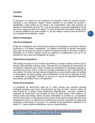 Material diseñado y elaborado por los docentes del Departamento de Lectura
y Escritura Académicas, Universidad Sergio Arboleda.
10
Variables
Población
El Gimnasio Los Andes es una institución de educación media de carácter privado,
orientada a una educación integral. Ofrece estudios en los niveles de primaria y
bachillerato y hace énfasis en la ciencia y las humanidades. Para este proyecto se
trabaja con estudiantes de nivel 10º. a los que se aplica una prueba diagnóstica al final
del curso y luego se retoman en grado 11º. para el desarrollo del trabajo. Puede variar
un tanto la población que pasa a grado 11, ya que integra a varios cursos de décimo y
por el ingreso de estudiantes nuevos.
Diseño metodológico
Tipo de investigación
El tipo de investigación que orienta este proyecto es el paradigma sociocrítico, frente al
positivismo y al enfoque interpretativo. Su objetivo primordial es aportar información
para guiar los procesos de cambio y mejorar la práctica educativa. Se piensa, diseña y
desarrolla en el mismo espacio donde se presenta la problemática que se ha de
transformar, por lo que es investigación de campo…
Instrumentos etnográficos
Este trabajo se apoya en una revisión documental; se acoge lo relativo al tema que se
estudia: tipos textuales y lectura crítica. Previamente a la propuesta de intervención se
recolectaron evidencias que indican el grado de competencia en tipologías textuales y
la práctica de lectura crítica, a partir de pruebas practicadas al azar a estudiantes del
año anterior. Por tanto, los instrumentos etnográficos en esta sección parten del análisis
e interpretación de estas pruebas, para confrontarlas con las que se obtengan al final,
al desarrollar la propuesta. También se tuvieron en cuenta los siguientes materiales,
para efectos del análisis inicial y el diagnóstico:
Diseño de la propuesta
La propuesta de intervención parte de un texto impreso que presenta diversas
tipologías textuales, para hacer reconocimiento de tipos de texto y lectura crítica. Se
hace énfasis en la lectura crítica intertextual. Seguidamente, se pasa a diseñar la
propuesta de intervención, que consiste en crear un texto similar al del modelo y un
artículo sobre este trabajo. Dentro de otras actividades se cuentan un conversatorio
sobre el consumismo y exposiciones acerca de los temas sobre el desarrollo teórico del
pensamiento crítico y su aplicación en producciones escritas, protocolos de clase para
recolectar la información en el curso 11 A, pruebas de los estudiantes realizadas en el
grado 10º. y textos gráficos publicitarios, que son argumentativos.
 