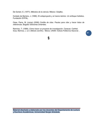 Material diseñado y elaborado por los docentes del Departamento de Lectura
y Escritura Académicas, Universidad Sergio Arboleda.
12
De Gortari, E. (1977). Métodos de la ciencia. México: Grijalbo.
Hurtado de Barrera, J. (1996). El anteproyecto y el marco teórico. Un enfoque holístico.
Fundación SYPAL.
Ossa, Parra, M. (comp) (2006) Cartilla de citas. Pautas para citar y hacer listas de
referencias. Bogotá: Ediciones Uniandes.
Ramírez, T. (1999). Cómo hacer un proyecto de investigación. Caracas: Carthel.
Sosa, Martínez, J. (s.f.) Método científico. México: UNAM. Instituto Politécnico Nacional…
§
 