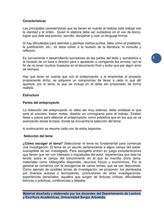 Material diseñado y elaborado por los docentes del Departamento de Lectura
y Escritura Académicas, Universidad Sergio Arboleda.
2
Características
Las principales características que se tienen en cuenta al realizar este trabajo son
la claridad y el orden. Quien lo elabora debe ser cuidadoso en el uso de léxico,
lograr que éste sea preciso, sencillo, disciplinar y usar un lenguaje formal.
Si hay dificultades para delimitar y plantear ciertos puntos, tales como el problema,
la justificación, etc., se debe volver a la revisión de la literatura, la consulta y
reflexión.
Es conveniente ir desarrollando borradores de las partes del texto y someterlos a
la revisión de un tutor o director para ir ajustando o corrigiendo los errores, con el
fin de no tener muchos tropiezos en el documento final y evitar que por algún error
se rechace.
Hay que tener en cuenta que con el anteproyecto, y al emprender el proyecto
propiamente dicho, se adquiere un compromiso de llevar a cabo lo que allí
aparece; por lo tanto, lo que se incluye en él debe ser proyectado de forma
realista.
Estructura
Partes del anteproyecto
La redacción del anteproyecto no debe ser muy extensa; debe sintetizar lo que
será el proceso, trazar metas, diseñar un cronograma para el trabajo. Existen
fases o pasos para elaborar el anteproyecto, como peldaños que en los que se va
avanzando desde la base, donde se encuentra la selección del tema:
A continuación se resume cada uno de estos aspectos.
Selección del tema
¿Cómo escoger el tema? Seleccionar el tema es fundamental para comenzar
una investigación. El tema es un asunto perteneciente a algún campo del saber,
susceptible de ser investigado. Para escogerlo entran en juego consideraciones
que tienen que ver con intereses o inquietudes del autor, experiencias que éste ha
tenido sobre el campo del conocimiento en el que se inscribe dicho tema,
materiales como bibliografía disponible, recursos físicos y económicos. Por lo
general se comienza con la escogencia de varios temas, que se van depurando.
Como ejemplo de posibles temas de investigación, se proponen: los planteados
por diversos autores o teorizadores, conclusiones de otras investigaciones,
experiencias personales, aquellos que surgen de lecturas críticas, dificultades
teóricas o prácticas, conferencias y debates.
 