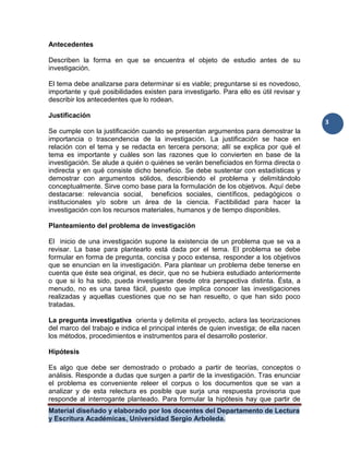 Material diseñado y elaborado por los docentes del Departamento de Lectura
y Escritura Académicas, Universidad Sergio Arboleda.
3
Antecedentes
Describen la forma en que se encuentra el objeto de estudio antes de su
investigación.
El tema debe analizarse para determinar si es viable; preguntarse si es novedoso,
importante y qué posibilidades existen para investigarlo. Para ello es útil revisar y
describir los antecedentes que lo rodean.
Justificación
Se cumple con la justificación cuando se presentan argumentos para demostrar la
importancia o trascendencia de la investigación. La justificación se hace en
relación con el tema y se redacta en tercera persona; allí se explica por qué el
tema es importante y cuáles son las razones que lo convierten en base de la
investigación. Se alude a quién o quiénes se verán beneficiados en forma directa o
indirecta y en qué consiste dicho beneficio. Se debe sustentar con estadísticas y
demostrar con argumentos sólidos, describiendo el problema y delimitándolo
conceptualmente. Sirve como base para la formulación de los objetivos. Aquí debe
destacarse: relevancia social, beneficios sociales, científicos, pedagógicos o
institucionales y/o sobre un área de la ciencia. Factibilidad para hacer la
investigación con los recursos materiales, humanos y de tiempo disponibles.
Planteamiento del problema de investigación
El inicio de una investigación supone la existencia de un problema que se va a
revisar. La base para plantearlo está dada por el tema. El problema se debe
formular en forma de pregunta, concisa y poco extensa, responder a los objetivos
que se enuncian en la investigación. Para plantear un problema debe tenerse en
cuenta que éste sea original, es decir, que no se hubiera estudiado anteriormente
o que si lo ha sido, pueda investigarse desde otra perspectiva distinta. Ésta, a
menudo, no es una tarea fácil, puesto que implica conocer las investigaciones
realizadas y aquellas cuestiones que no se han resuelto, o que han sido poco
tratadas.
La pregunta investigativa orienta y delimita el proyecto, aclara las teorizaciones
del marco del trabajo e indica el principal interés de quien investiga; de ella nacen
los métodos, procedimientos e instrumentos para el desarrollo posterior.
Hipótesis
Es algo que debe ser demostrado o probado a partir de teorías, conceptos o
análisis. Responde a dudas que surgen a partir de la investigación. Tras enunciar
el problema es conveniente releer el corpus o los documentos que se van a
analizar y de esta relectura es posible que surja una respuesta provisoria que
responde al interrogante planteado. Para formular la hipótesis hay que partir de
 