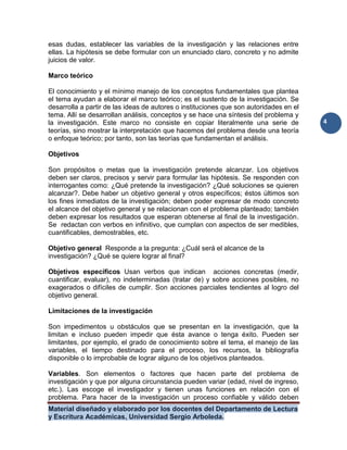 Material diseñado y elaborado por los docentes del Departamento de Lectura
y Escritura Académicas, Universidad Sergio Arboleda.
4
esas dudas, establecer las variables de la investigación y las relaciones entre
ellas. La hipótesis se debe formular con un enunciado claro, concreto y no admite
juicios de valor.
Marco teórico
El conocimiento y el mínimo manejo de los conceptos fundamentales que plantea
el tema ayudan a elaborar el marco teórico; es el sustento de la investigación. Se
desarrolla a partir de las ideas de autores o instituciones que son autoridades en el
tema. Allí se desarrollan análisis, conceptos y se hace una síntesis del problema y
la investigación. Este marco no consiste en copiar literalmente una serie de
teorías, sino mostrar la interpretación que hacemos del problema desde una teoría
o enfoque teórico; por tanto, son las teorías que fundamentan el análisis.
Objetivos
Son propósitos o metas que la investigación pretende alcanzar. Los objetivos
deben ser claros, precisos y servir para formular las hipótesis. Se responden con
interrogantes como: ¿Qué pretende la investigación? ¿Qué soluciones se quieren
alcanzar?. Debe haber un objetivo general y otros específicos; éstos últimos son
los fines inmediatos de la investigación; deben poder expresar de modo concreto
el alcance del objetivo general y se relacionan con el problema planteado; también
deben expresar los resultados que esperan obtenerse al final de la investigación.
Se redactan con verbos en infinitivo, que cumplan con aspectos de ser medibles,
cuantificables, demostrables, etc.
Objetivo general Responde a la pregunta: ¿Cuál será el alcance de la
investigación? ¿Qué se quiere lograr al final?
Objetivos específicos Usan verbos que indican acciones concretas (medir,
cuantificar, evaluar), no indeterminadas (tratar de) y sobre acciones posibles, no
exagerados o difíciles de cumplir. Son acciones parciales tendientes al logro del
objetivo general.
Limitaciones de la investigación
Son impedimentos u obstáculos que se presentan en la investigación, que la
limitan e incluso pueden impedir que ésta avance o tenga éxito. Pueden ser
limitantes, por ejemplo, el grado de conocimiento sobre el tema, el manejo de las
variables, el tiempo destinado para el proceso, los recursos, la bibliografía
disponible o lo improbable de lograr alguno de los objetivos planteados.
Variables. Son elementos o factores que hacen parte del problema de
investigación y que por alguna circunstancia pueden variar (edad, nivel de ingreso,
etc.). Las escoge el investigador y tienen unas funciones en relación con el
problema. Para hacer de la investigación un proceso confiable y válido deben
 