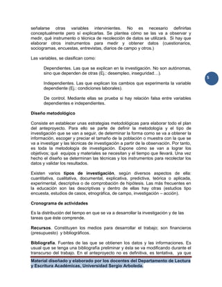 Material diseñado y elaborado por los docentes del Departamento de Lectura
y Escritura Académicas, Universidad Sergio Arboleda.
5
señalarse otras variables intervinientes. No es necesario definirlas
conceptualmente pero sí explicarlas. Se plantea cómo se las va a observar y
medir, qué instrumento o técnica de recolección de datos se utilizará. Si hay que
elaborar otros instrumentos para medir y obtener datos (cuestionarios,
sociogramas, encuestas, entrevistas, diarios de campo y otros.)
Las variables, se clasifican como:
Dependientes. Las que se explican en la investigación. No son autónomas,
sino que dependen de otras (Ej.: desempleo, inseguridad…).
Independientes. Las que explican los cambios que experimenta la variable
dependiente (Ej.: condiciones laborales).
De control. Mediante ellas se prueba si hay relación falsa entre variables
dependientes e independientes.
Diseño metodológico
Consiste en establecer unas estrategias metodológicas para elaborar todo el plan
del anteproyecto. Para ello se parte de definir la metodología y el tipo de
investigación que se van a seguir, de determinar la forma como se va a obtener la
información, escoger y preciar el tamaño de la población o muestra con la que se
va a investigar y las técnicas de investigación a partir de la observación. Por tanto,
es toda la metodología de investigación. Expone cómo se van a lograr los
objetivos; qué equipos y materiales se necesitan y el tiempo que llevará. Una vez
hecho el diseño se determinan las técnicas y los instrumentos para recolectar los
datos y validar los resultados.
Existen varios tipos de investigación, según diversos aspectos de ella:
cuantitativa, cualitativa, documental, explicativa, predictiva, teórica o aplicada,
experimental, descriptiva o de comprobación de hipótesis. Las más frecuentes en
la educación son las descriptivas y dentro de ellas hay otras (estudios tipo
encuesta, estudios de casos, etnográfica, de campo, investigación – acción).
Cronograma de actividades
Es la distribución del tiempo en que se va a desarrollar la investigación y de las
tareas que éste comprende.
Recursos. Constituyen los medios para desarrollar el trabajo; son financieros
(presupuesto) y bibliográficos.
Bibliografía. Fuentes de las que se obtienen los datos y las informaciones. Es
usual que se tenga una bibliografía preliminar y ésta se va modificando durante el
transcurso del trabajo. En el anteproyecto no es definitiva, es tentativa, ya que
 