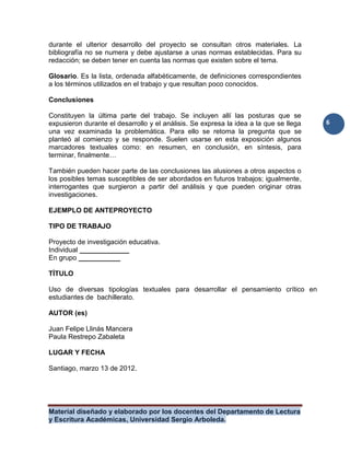 Material diseñado y elaborado por los docentes del Departamento de Lectura
y Escritura Académicas, Universidad Sergio Arboleda.
6
durante el ulterior desarrollo del proyecto se consultan otros materiales. La
bibliografía no se numera y debe ajustarse a unas normas establecidas. Para su
redacción; se deben tener en cuenta las normas que existen sobre el tema.
Glosario. Es la lista, ordenada alfabéticamente, de definiciones correspondientes
a los términos utilizados en el trabajo y que resultan poco conocidos.
Conclusiones
Constituyen la última parte del trabajo. Se incluyen allí las posturas que se
expusieron durante el desarrollo y el análisis. Se expresa la idea a la que se llega
una vez examinada la problemática. Para ello se retoma la pregunta que se
planteó al comienzo y se responde. Suelen usarse en esta exposición algunos
marcadores textuales como: en resumen, en conclusión, en síntesis, para
terminar, finalmente…
También pueden hacer parte de las conclusiones las alusiones a otros aspectos o
los posibles temas susceptibles de ser abordados en futuros trabajos; igualmente,
interrogantes que surgieron a partir del análisis y que pueden originar otras
investigaciones.
EJEMPLO DE ANTEPROYECTO
TIPO DE TRABAJO
Proyecto de investigación educativa.
Individual _____________
En grupo ___________
TÍTULO
Uso de diversas tipologías textuales para desarrollar el pensamiento crítico en
estudiantes de bachillerato.
AUTOR (es)
Juan Felipe Llinás Mancera
Paula Restrepo Zabaleta
LUGAR Y FECHA
Santiago, marzo 13 de 2012.
 