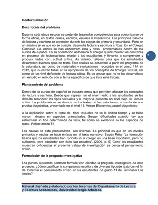 Material diseñado y elaborado por los docentes del Departamento de Lectura
y Escritura Académicas, Universidad Sergio Arboleda.
7
Contextualización
Descripción del problema
Durante cada etapa escolar se pretende desarrollar competencias para comunicarse de
forma eficaz, en textos orales, escritos, visuales o interactivos. Los principios básicos
de lectura y escritura se aprenden durante las etapas de primaria y secundaria. Pero en
un análisis se ve que no se cumple desarrolla lectura y escritura críticas. En el Colegio
Gimnasio Los Andes se han encontrado ésta y otras problemáticas dentro de los
cursos de español. En su orientación académica el colegio quiere mejorar las destrezas
en procesos de lectoescritura, nivelar a los estudiantes y llevarlos a comprender y
producir textos con actitud crítica. Así mismo, talleres para que los estudiantes
desarrollen diversos tipos de texto. Este análisis se desarrolla a partir del programa de
la asignatura, así como de materiales y evaluaciones recogidos en el curso 11A en
2012, que muestran fallas en la apropiación de los conceptos de tipología textual, así
como de un nivel deficiente de lectura crítica. Es de anotar que no se ha desarrollado
un estudio en relación con el tema específico de que trata este trabajo.
Planteamiento del problema
Dentro de los cursos de español se trabajan temas que permiten afianzar los conceptos
de lectura y escritura. Desde que ingresan en el nivel medio a los estudiantes se les
dificulta reconocer los tipos textuales y la mayoría presenta un nivel bajo de lectura
crítica. La problemáticas se detecta en los textos de los estudiantes, a través de una
prueba diagnóstica, presentada en el nivel 11. Véase Elementos para el diagnóstico.
A la explicación sobre el tema de tipos textuales no se le dedica tiempo y se hace
mayor énfasis en aspectos gramaticales. Surgen dificultades cuando hay que
estructurar un tipo determinado de texto, tal como se evidencia en los espacios de
clase. (Véase anexo 5)
Las causas de esta problemática, son diversas. La principal es que en los niveles
primarios y medios se hace énfasis en el texto narrativo. Según Peña: “La formación
básica que los estudiantes han recibido en el colegio es una base importante, pero no
suficiente, para adelantar con éxito sus estudios”. (2009, p. 6) Como los estudiantes
muestran deficiencias el presente trabajo de investigación se centra el pensamiento
crítico.
Formulación de la pregunta investigativa
Los puntos expuestos permiten formular con claridad la pregunta investigativa de este
proyecto: ¿Cómo cualificar la competencia escritora de diversos tipos de texto con el fin
de fomentar el pensamiento crítico en los estudiantes de grado 11 del Gimnasio Los
Andes?
 