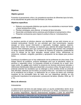 Material diseñado y elaborado por los docentes del Departamento de Lectura
y Escritura Académicas, Universidad Sergio Arboleda.
8
Objetivos
Objetivo general
Fomentar el pensamiento crítico y la competencia escritora de diferentes tipos de texto,
en los estudiantes de grado once del Gimnasio Los Andes.
Objetivos específicos
 Elaborar una propuesta didáctica que ayude a los estudiantes a reconocer textos
y hacer lectoescritura crítica
 Plantear estrategias, para afianzar el manejo de tipos textuales.
 Desarrollar actividades teórico prácticas para fortalecer el pensamiento crítico.
 Presentar conclusiones para mejorar la actitud crítica en la lectoescritura.
Justificación
La escritura permite al individuo plasmar una identidad, ya que está inmerso en un
contexto sociocultural. Escribir es una actividad que crea conocimiento; requiere
escoger un tema, buscar información y organizarla, investigar, explicar, exponer,
argumentar, revisar. Sin embargo, es necesario que, además del código lingüístico, se
dominen otras destrezas para que cuando el estudiante haga escritos más complejos
no tenga mayores dificultades. En la materia de Español se presentan problemáticas
como el manejo de los tipos textuales, escasa actitud crítica, deficiencias en
coherencia, cohesión, ortografía, gramática y apropiación de las etapas para producir
textos.
Contribuye al problema que no hay colaboración de los profesores de otras áreas. Este
trabajo retoma tal problema, propone estrategias para que el estudiante mejore su
escritura y capacidad crítica. La propuesta consiste en el estudio de un texto: Amo,
luego existo, de ¿autor para mostrar la presencia de diversas estructuras textuales y
referencias intertextuales útiles para desarrollar una postura crítica. De igual manera, se
pretende extender los resultados que se obtengan a otros ámbitos donde se presente
esta dificultad, sabiendo que los textos y la actitud crítica son: “una tarea muy necesaria
en la enseñanza de la lengua. La elaboración de un corpus de textos que contenga
muestras de los principales tipos de texto con sus respectivos géneros es una
contribución importante a la comprensión y producción de textos. (Álvarez, 2004, pp. 12
y 14).
Marco de referencia
Antecedentes
La determinación del tema de este trabajo como un asunto problemático dentro de la
enseñanza de la asignatura de Español en el Gimnasio Los Andes, se dictamina a partir
de pruebas diagnósticas. Algunas observaciones recogidas a partir de entrevistas
 