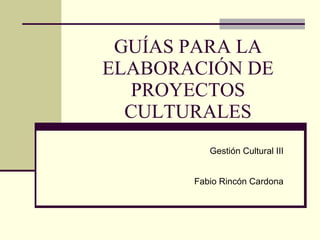 GUÍAS PARA LA ELABORACIÓN DE PROYECTOS CULTURALES Gestión Cultural III Fabio Rincón Cardona 