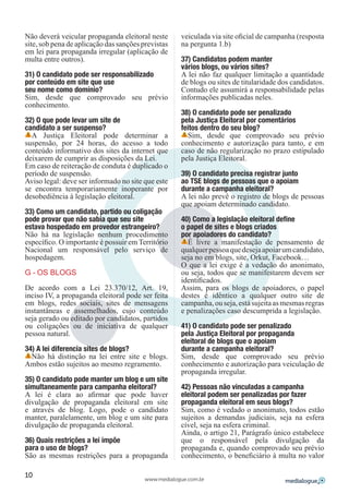 Não deverá veicular propaganda eleitoral neste       veiculada via site oficial de campanha (resposta
site, sob pena de aplicação das sanções previstas    na pergunta 1.b)
em lei para propaganda irregular (aplicação de
multa entre outros).                                 37) Candidatos podem manter
                                                     vários blogs, ou vários sites?
31) O candidato pode ser responsabilizado            A lei não faz qualquer limitação a quantidade
por conteúdo em site que use                         de blogs ou sites de titularidade dos candidatos.
seu nome como domínio?                               Contudo ele assumirá a responsabilidade pelas
Sim, desde que comprovado seu prévio                 informações publicadas neles.
conhecimento.
                                                     38) O candidato pode ser penalizado
32) O que pode levar um site de                      pela Justiça Eleitoral por comentários
candidato a ser suspenso?                            feitos dentro do seu blog?
  A Justiça Eleitoral pode determinar a                Sim, desde que comprovado seu prévio
suspensão, por 24 horas, do acesso a todo            conhecimento e autorização para tanto, e em
conteúdo informativo dos sites da internet que       caso de não regularização no prazo estipulado
deixarem de cumprir as disposições da Lei.           pela Justiça Eleitoral.
Em caso de reiteração de conduta é duplicado o
período de suspensão.                                39) O candidato precisa registrar junto
Aviso legal: deve ser informado no site que este     ao TSE blogs de pessoas que o apoiam
se encontra temporariamente inoperante por           durante a campanha eleitoral?
desobediência à legislação eleitoral.                A lei não prevê o registro de blogs de pessoas
                                                     que apoiam determinado candidato.
33) Como um candidato, partido ou coligação
pode provar que não sabia que seu site               40) Como a legislação eleitoral define
estava hospedado em provedor estrangeiro?            o papel de sites e blogs criados
Não há na legislação nenhum procedimento             por apoiadores do candidato?
específico. O importante é possuir em Território       É livre a manifestação de pensamento de
Nacional um responsável pelo serviço de              qualquer pessoa que deseja apoiar um candidato,
hospedagem.                                          seja no em blogs, site, Orkut, Facebook…
                                                     O que a lei exige é a vedação do anonimato,
G – OS BLOGS                                         ou seja, todos que se manifestarem devem ser
                                                     identificados.
De acordo com a Lei 23.370/12, Art. 19,              Assim, para os blogs de apoiadores, o papel
inciso IV, a propaganda eleitoral pode ser feita     destes é idêntico a qualquer outro site de
em blogs, redes sociais, sites de mensagens          campanha, ou seja, está sujeita as mesmas regras
instantâneas e assemelhados, cujo conteúdo           e penalizações caso descumprida a legislação.
seja gerado ou editado por candidatos, partidos
ou coligações ou de iniciativa de qualquer           41) O candidato pode ser penalizado
pessoa natural.                                      pela Justiça Eleitoral por propaganda
                                                     eleitoral de blogs que o apoiam
34) A lei diferencia sites de blogs?                 durante a campanha eleitoral?
  Não há distinção na lei entre site e blogs.        Sim, desde que comprovado seu prévio
Ambos estão sujeitos ao mesmo regramento.            conhecimento e autorização para veiculação de
                                                     propaganda irregular.
35) O candidato pode manter um blog e um site
simultaneamente para campanha eleitoral?             42) Pessoas não vinculadas a campanha
A lei é clara ao afirmar que pode haver              eleitoral podem ser penalizadas por fazer
divulgação de propaganda eleitoral em site           propaganda eleitoral em seus blogs?
e através de blog. Logo, pode o candidato            Sim, como é vedado o anonimato, todos estão
manter, paralelamente, um blog e um site para        sujeitos a demandas judiciais, seja na esfera
divulgação de propaganda eleitoral.                  cível, seja na esfera criminal.
                                                     Ainda, o artigo 21, Parágrafo único estabelece
36) Quais restrições a lei impõe                     que o responsável pela divulgação da
para o uso de blogs?                                 propaganda e, quando comprovado seu prévio
São as mesmas restrições para a propaganda           conhecimento, o beneficiário à multa no valor

10
                                         www.medialogue.com.br
 