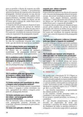 para se postular o direito de resposta em redes     resposta para vídeos e imagens
de relacionamento. Contudo, o procedimento          distribuídos pela internet?
aplicável ao direito de resposta será o mesmo da    O procedimento aplicável ao direito de resposta
propaganda eleitoral em geral, ou seja, deverá      será o mesmo da propaganda eleitoral em geral,
ser veiculado no mesmo veículo, espaço, local,      ou seja, deverá ser veiculado no mesmo veículo,
página eletrônica, tamanho, caracteres e outros     espaço, local, página eletrônica, tamanho,
elementos de realce usados na ofensa, em até        caracteres e outros elementos de realce usados
48 horas após a entrega da mídia física com a       na ofensa, em até 48 horas após a entrega da
resposta do ofendido.                               mídia física com a resposta do ofendido.
A resposta deverá permanecer disponível para        A resposta deverá permanecer disponível para
acesso pelos usuários do serviço de internet        acesso pelos usuários do serviço de internet
por tempo não inferior ao dobro em que esteve       por tempo não inferior ao dobro em que esteve
disponível a mensagem considerada ofensiva.         disponível a mensagem considerada ofensiva.
Os custos de veiculação da resposta correm por      Os custos de veiculação da resposta deverão
conta do responsável da propaganda original.        correr por conta do responsável da propaganda
                                                    original.
67) Todo usuário que repassar a mensagem
terá que dar a resposta do candidato?               74) Todos que replicarem o vídeo ou a imagem
Se esta for considerada irregular sim, todos        terão que colocar a resposta do candidato?
terão que dar direito de resposta ao candidato.     Somente terão que colocar resposta do candidato
                                                    aqueles que veicularem propaganda tida como
68) A lei estipula limites para mensagens de        irregular, caso ela tenha conteúdo sabidamente
propaganda eleitoral enviadas pelo Twitter?         inverídico, ou de cunho injurioso, calunioso ou
Os limites são os mesmos de qualquer                difamatório.
modalidade       da propaganda eleitoral via
internet, já manifestado neste questionário.        75) O usuário que repassar uma imagem ou
                                                    vídeo que viole a lei eleitoral será penalizado?
69) A candidatura poderá distribuir prêmios         Sem prejuízo das demais sanções legais cabíveis,
para as pessoas que mais repassarem                 será punido, com multa de R$ 5.000,00 (cinco
mensagens de propaganda eleitoral?                  mil reais) a R$ 30.000,00 (trinta mil reais),
   Não é permitida a veiculação de qualquer         quem realizar propaganda eleitoral na internet,
tipo de propaganda paga via internet.               atribuindo indevidamente sua autoria a terceiro,
                                                    inclusive a candidato, partido ou coligação (Lei
M – AGREGADORES DE VÍDEOS E                         nº 9.504/97, art. 57-H).
IMAGENS
                                                    N – DEBATES
70) O candidato pode usar agregadores
de imagens e vídeos, como Youtube e                 De acordo com a Resolução Nº 23.370para as
Flickr, durante a campanha eleitoral?               eleições 2012, Artigo 28, os debates realizados
Sim                                                 serão realizados segundo as regras estabelecidas
                                                    em acordo celebrado entre os partidos políticos
71) Existe restrição para quantidade de vídeos      e a pessoa jurídica interessada na realização do
e imagens sobre propaganda eleitoral?               evento. Inexistindo acordo, os debates deverão
Não existe na lei limitação quanto a quantidade     obedecer às seguintes regras (Lei nº 9.504/97,
de vídeos e imagens a serem veiculados em           art. 46, I, a e b, II e III):
sites agregadores de vídeos e imagens como          I – nas eleições majoritárias, a apresentação
parte de propaganda eleitoral.                      dos debates poderá ser feita:
                                                    a) em conjunto, estando presentes todos os
72) Existe restrições para a duração                candidatos a um mesmo cargo eletivo;
dos vídeos com propaganda eleitoral                 b) em grupos, estando presentes, no mínimo, 3
que serão distribuídos?                             candidatos.
Não há limitação sobre a duração dos vídeos         II – nas eleições proporcionais, os debates
com propaganda eleitoral, devendo ser               deverão ser organizados de modo que
respeitada somente a limitação dos provedores,      assegurem a presença de número equivalente
caso existam.                                       de candidatos de todos os partidos políticos e
73) Como será aplicado o direito de                 coligações a um mesmo cargo eletivo, podendo

14
                                        www.medialogue.com.br
 
