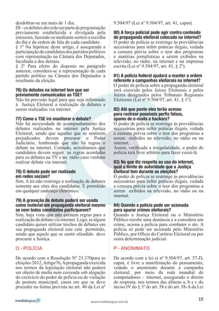 desdobrar-se em mais de 1 dia;                       9.504/97 (Lei nº 9.504/97, art. 41, caput).
III – os debates deverão ser parte de programação
previamente estabelecida e divulgada pela            80) A força policial pode agir contra conteúdo
emissora, fazendo-se mediante sorteio a escolha      de propaganda eleitoral colocado na internet?
do dia e da ordem de fala de cada candidato.         O poder de polícia se restringe às providências
§ 1º Na hipótese deste artigo, é assegurada a        necessárias para inibir práticas ilegais, vedada
participação de candidatos dos partidos políticos    a censura prévia sobre o teor dos programas
com representação na Câmara dos Deputados,           e matérias jornalísticas a serem exibidos na
facultada a dos demais.                              televisão, no rádio, na internet e na imprensa
§ 2º Para efeito do disposto no parágrafo            escrita (Lei nº 9.504/97, art. 41, § 2º).
anterior, considera-se a representação de cada
partido político na Câmara dos Deputados a           81) A polícia federal ajudará a manter a ordem
resultante da eleição.                               referente a campanhas eleitorais na internet?
                                                     O poder de polícia sobre a propaganda eleitoral
76) Os debates na internet tem que ser               será exercido pelos Juízes Eleitorais e pelos
previamente comunicados ao TSE?                      Juízes designados pelos Tribunais Regionais
Não há previsão legal para que seja informado        Eleitorais (Lei nº 9.504/97, art. 41, § 1º).
à Justiça Eleitoral a realização de debates a
serem realizados via internet.                       82) Até que ponto eles terão acesso
                                                     para rastrear possíveis perfis falsos,
77) Como o TSE irá monitorar o debate?               spams de e-mails e hackers?
Não há necessidade de acompanhamento dos             O poder de polícia se restringe ás providências
debates realizados na internet pela Justiça          necessárias para inibir práticas ilegais, vedada
Eleitoral, sendo que aqueles que se sentirem         a censura prévia sobre o teor dos programas a
prejudicados devem procurar o Poder                  serem exibidos na televisão, no rádio ou na
Judiciário, lembrando que não há regras o            internet.
debate na internet. Contudo, acreditamos que         Assim, verificada a irregularidade, o poder de
candidatos devem seguir as regras acordadas          polícia terá livre arbítrio para fazer cessá-lá.
para os debates na TV e no rádio caso venham
realizar debate via internet.                        83) No que diz respeito ao uso da internet,
                                                     qual o limite de autoridade que a Justiça
78) O debate pode ser realizado                      Eleitoral tem durante as eleições?
em redes sociais?                                    O poder de polícia se restringe ás providências
Sim. A lei não restringe a realização de debates     necessárias para inibir práticas ilegais, vedada
somente aos sites dos candidatos. É permitido        a censura prévia sobre o teor dos programas a
em qualquer endereço eletrônico.                     serem exibidos na televisão, no rádio ou na
                                                     internet.
79) A gravação de debate poderá ser usada
como material em propaganda eleitoral mesmo          84) Quando a polícia pode ser acionada
se nem todos candidatos participarem?                para apurar crimes eleitorais?
Sim, haja vista que não existem regras para a        Quando a Justiça Eleitoral ou o Ministério
realização de debate via internet. Logo, se algum    Público recebe uma denúncia e a considera um
candidato quiser utilizar trechos de debates em      crime, aciona a polícia para combater o ato. A
sua propaganda eleitoral este está permitido,        polícia só pode ser acionada pelo Ministério
sendo que aquele que se sentir ofendido deve         Público, por Ofício do Cartório Eleitoral ou por
procurar a Justiça.                                  outra determinação judicial.

O – POLÍCIA                                          P – ANONIMATO

De acordo com a Resolução Nº 23.370para as           De acordo com a lei ei nº 9.504/97, art. 57-D,
eleições 2012, Artigo76, A propaganda exercida       caput, é livre a manifestação do pensamento,
nos termos da legislação eleitoral não poderá        vedado o anonimato durante a campanha
ser objeto de multa nem cerceada sob alegação        eleitoral, por meio da rede mundial de
do exercício do poder de polícia ou de violação      computadores – internet, assegurado o direito
de postura municipal, casos em que se deve           de resposta, nos termos das alíneas a, b e c do
proceder na forma prevista no art. 40 da Lei nº      inciso IV do § 3º do art. 58 e do art. 58-A da Lei

                                                                                                    15
                                         www.medialogue.com.br
 