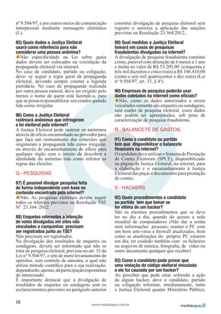 nº 9.504/97, e por outros meios de comunicação        constitui divulgação de pesquisa eleitoral sem
interpessoal mediante mensagem eletrônica             registro e autoriza a aplicação das sanções
(L).                                                  previstas na Resolução 23.364/2012..

85) Quais dados a Justiça Eleitoral                   89) Qual medidas a Justiça Eleitoral
usará como referência para não                        tomará em casos de pesquisas
considerar uma pessoa anônima?                        fraudulentas divulgadas na internet?
   Não especificidade na Lei sobre quais              A divulgação de pesquisa fraudulenta constitui
dados devem ser colocados na veiculação da            crime, punível com detenção de 6 meses a 1 ano
propaganda eleitoral via internet.                    e multa no valor de R$ 53.205,00 (cinquenta e
No caso de candidato, partido ou coligação,           três mil duzentos e cinco reais) a R$ 106.410,00
deve- se seguir a regra geral da propaganda           (cento e seis mil quatrocentos e dez reais) (Lei
eleitoral, devendo sempre constar a legenda           nº 9.504/97, art. 33, § 4º).
partidária. No caso de propaganda realizada
por outra pessoa natural, deve ser exigido pelo       90) Empresas de pesquisa poderão usar
menos o nome de quem está fazendo-a, para             dados coletados na internet como oficiais?
que se possa responsabilizar seu criador quando         Não, como os dados autorizados a serem
tida como irregular.                                  veiculados somente são enquetes ou sondagens,
                                                      sem cunho de pesquisa eleitoral, esses dados
86) Como a Justiça Eleitoral                          não podem ser apresentados, sob pena de
rastreará anônimos que infringirem                    caracterização de pesquisa fraudulenta.
a lei eleitoral pela internet?
A Justiça Eleitoral pode rastrear os anônimos         R – BALANCETE DE GASTOS
através de ofício encaminhado ao provedor para
que faça um rastreamento das conexões que             91) Como o candidato ou partido
originaram a propaganda tida como irregular,          tem que disponibilizar o balancete
ou através de encaminhamento de ofício para           financeiro na internet?
qualquer órgão com o intuito de descobrir a           O candidato deve utilizar o Sistema de Prestação
identidade do anônimo tido como infrator as           de Contas Eleitorais (SPCE), disponibilizado
regras das eleições.                                  na página da Justiça Eleitoral, na internet, para
                                                      a elaboração e o encaminhamento à Justiça
Q – PESQUISAS                                         Eleitoral das peças e documentos para prestação
                                                      de contas..
87) É possível divulgar pesquisa feita
de forma independente com base no                     S – HACKERS
conteúdo encontrado pela internet?
  Não. As pesquisas eleitorais devem seguir           92) Quais procedimentos o candidato
todos os trâmites previstos na Resolução TSE          ou partido tem que tomar se
Nº 23.364 /2012.                                      for vítima de um hacker?
                                                      São os mesmos procedimentos que se deve
88) Enquetes referentes a intenção                    ter no dia a dia, quando do acesso a rede
de votos divulgadas em sites não                      mundial de computadores (Não dar a senha
vinculados a campanhas precisam                       nem informações pessoais; manter o PC com
ser registradas junto ao TSE?                         um bom anti-vírus e firewall atualizados, bem
Não precisam ser registrados.                         como as atualizações do próprio PC estarem
Na divulgação dos resultados de enquetes ou           em dia; ter cuidado também com os ficheiros
sondagens, deverá ser informado que não se            ou arquivos de música, fotografia, de vídeo ou
trata de pesquisa eleitoral, prevista no art. 33 da   outro documento qualquer que receber)
Lei nº 9.504/97, e sim de mero levantamento de
opiniões, sem controle de amostra, o qual não         93) Como o candidato pode provar que
utiliza método científico para a sua realização,      uma violação do código eleitoral vinculada
dependendo, apenas, da participação espontânea        a ele foi causada por um hacker?
do interessado.                                       Ao perceber que pode estar sofrendo a ação
É importante destacar que a divulgação de             da algum hacker, deve o candidato, partido
resultados de enquetes ou sondagens sem os            ou coligação informar, imediatamente, tanto
esclarecimentos previstos no parágrafo anterior       a Justiça Eleitoral quanto Ministério Público,

16
                                          www.medialogue.com.br
 