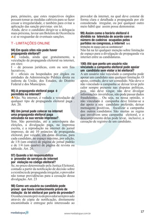 para, primeiro, que estes respectivos órgãos        provedor da internet, na qual deve constar de
possam tomar as medidas cabíveis para se fazer      forma clara e detalhada a propaganda por ele
cessar a irregularidade, e também para evitar a     considerada irregular, ou por qualquer outro
aplicação das sanção previstas em lei.              meio hábil que assim possa demonstrar.
Ainda, deve o candidato dirigir-se a delegacia
mais próxima, lavrar um Boletim de Ocorrência       99) Assim como o horário eleitoral é
e ai se resguardar de eventuais sanções.            dividido na televisão de acordo com o
                                                    número de cadeiras ocupadas pelos
T – LIMITAÇÕES ONLINE                               partidos no congresso, a internet terá
                                                    limitações de espaço para as candidaturas?
94) Em quais sites não pode haver                   Não há na lei qualquer menção sobre limitação
propaganda eleitoral?                               de espaço para a divulgação de propaganda via
  É vedada, ainda que gratuitamente, a              internet entre as candidaturas.
veiculação de propaganda eleitoral na internet,
em sites:                                           100) Até que ponto um usuário não
I – de pessoas jurídicas, com ou sem fins           vinculado a campanha eleitoral pode apoiar
lucrativos;                                         um candidato sem violar a lei eleitoral?
II – oficiais ou hospedados por órgãos ou           A um usuário não veiculado a campanha pode
entidades da Administração Pública direta ou        apoiar um candidato sem qualquer limitação. O
indireta da União, dos Estados, do Distrito         apoio, contudo, deve ser comedido. Não deve o
Federal e dos Municípios.                           não vinculado a campanha se deixar levar pelo
                                                    calor sempre presente nas disputas políticas,
95) A propaganda eleitoral paga é                   pois não deve xingar, não deve divulgar
permitida na internet?                              informações inverídicas, não pode passar dados
  Não. Na internet, é vedada a veiculação de        fraudulentos… Ou seja, na nossa opinião, o
qualquer tipo de propaganda eleitoral paga .        não vinculado à campanha deve limitar-se a
Art. 20.                                            dar apoio a seu candidato preferido, deixar
                                                    mensagens positivas, fiscalizar a campanha
96) Um jornal pode colocar na internet              dos outros candidatos São muitas as regras
uma propaganda eleitoral paga                       que envolvem uma campanha eleitoral, e o
veiculada na sua versão impressa?                   descumprimento delas pode levar, inclusive, a
Sim. São permitidas, até a antevéspera das          cassação de registro de um candidato.
eleições, a divulgação paga, na imprensa
escrita, e a reprodução na internet do jornal
impresso, de até 10 anúncios de propaganda
eleitoral, por veículo, em datas diversas, para
cada candidato, no espaço máximo, por edição,
de 1/8 (um oitavo) de página de jornal padrão
e de 1/4 (um quarto) de página de revista ou
tabloide. Art. 26.

97) Quando a lei responsabiliza
o provedor de serviços de internet
por violação no código eleitoral?
Se, no prazo determinado pela Justiça Eleitoral,
contado a partir da notificação de decisão sobre
a existência de propaganda irregular, o provedor
não tomar providências para a cessação dessa
divulgação. Art. 23

98) Como um usuário ou candidato pode
provar que havia conhecimento prévio de
violação da lei eleitoral por parte do provedor?
O conhecimento prévio do provedor será provado
através de cópia de notificação, diretamente
encaminhada e entregue pelo interessado ao

                                                                                                 17
                                        www.medialogue.com.br
 