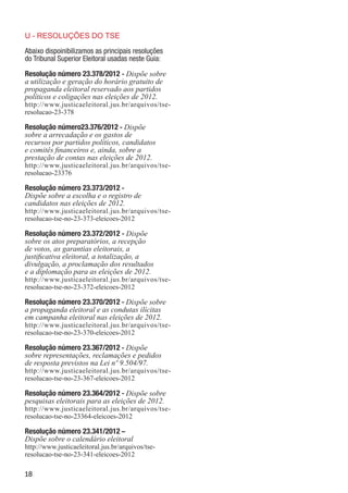 U - RESOLUÇÕES DO TSE

Abaixo dispoinibilizamos as principais resoluções
do Tribunal Superior Eleitoral usadas neste Guia:

Resolução número 23.378/2012 - Dispõe sobre
a utilização e geração do horário gratuito de
propaganda eleitoral reservado aos partidos
políticos e coligações nas eleições de 2012.
http://www.justicaeleitoral.jus.br/arquivos/tse-
resolucao-23-378

Resolução número23.376/2012 - Dispõe
sobre a arrecadação e os gastos de
recursos por partidos políticos, candidatos
e comitês financeiros e, ainda, sobre a
prestação de contas nas eleições de 2012.
http://www.justicaeleitoral.jus.br/arquivos/tse-
resolucao-23376

Resolução número 23.373/2012 -
Dispõe sobre a escolha e o registro de
candidatos nas eleições de 2012.
http://www.justicaeleitoral.jus.br/arquivos/tse-
resolucao-tse-no-23-373-eleicoes-2012

Resolução número 23.372/2012 - Dispõe
sobre os atos preparatórios, a recepção
de votos, as garantias eleitorais, a
justificativa eleitoral, a totalização, a
divulgação, a proclamação dos resultados
e a diplomação para as eleições de 2012.
http://www.justicaeleitoral.jus.br/arquivos/tse-
resolucao-tse-no-23-372-eleicoes-2012

Resolução número 23.370/2012 - Dispõe sobre
a propaganda eleitoral e as condutas ilícitas
em campanha eleitoral nas eleições de 2012.
http://www.justicaeleitoral.jus.br/arquivos/tse-
resolucao-tse-no-23-370-eleicoes-2012

Resolução número 23.367/2012 - Dispõe
sobre representações, reclamações e pedidos
de resposta previstos na Lei nº 9.504/97.
http://www.justicaeleitoral.jus.br/arquivos/tse-
resolucao-tse-no-23-367-eleicoes-2012

Resolução número 23.364/2012 - Dispõe sobre
pesquisas eleitorais para as eleições de 2012.
http://www.justicaeleitoral.jus.br/arquivos/tse-
resolucao-tse-no-23364-eleicoes-2012

Resolução número 23.341/2012 –
Dispõe sobre o calendário eleitoral
http://www.justicaeleitoral.jus.br/arquivos/tse-
resolucao-tse-no-23-341-eleicoes-2012

18
 