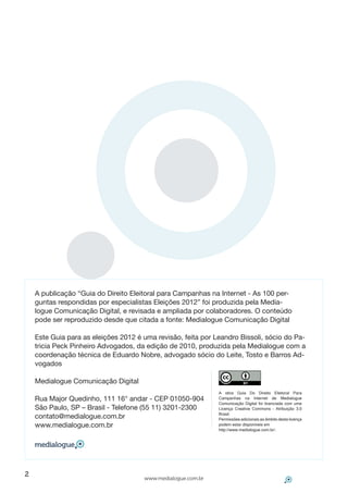 A publicação “Guia do Direito Eleitoral para Campanhas na Internet - As 100 per-
    guntas respondidas por especialistas Eleições 2012” foi produzida pela Media-
    logue Comunicação Digital, e revisada e ampliada por colaboradores. O conteúdo
    pode ser reproduzido desde que citada a fonte: Medialogue Comunicação Digital

    Este Guia para as eleições 2012 é uma revisão, feita por Leandro Bissoli, sócio do Pa-
    tricia Peck Pinheiro Advogados, da edição de 2010, produzida pela Medialogue com a
    coordenação técnica de Eduardo Nobre, advogado sócio do Leite, Tosto e Barros Ad-
    vogados

    Medialogue Comunicação Digital
                                                              A obra Guia Do Direito Eleitoral Para
    Rua Major Quedinho, 111 16° andar - CEP 01050-904         Campanhas na Internet de Medialogue
                                                              Comunicação Digital foi licenciada com uma
    São Paulo, SP – Brasil - Telefone (55 11) 3201-2300       Licença Creative Commons – Atribuição 3.0
                                                              Brasil.
    contato@medialogue.com.br                                 Permissões adicionais ao âmbito desta licença
    www.medialogue.com.br                                     podem estar disponíveis em
                                                              http://www.medialogue.com.br/.



                    


2
                                      www.medialogue.com.br
 