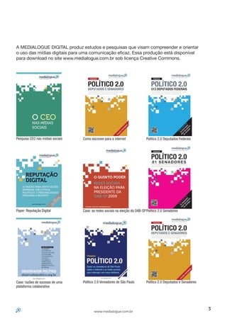 A MEDIALOGUE DIGITAL produz estudos e pesquisas que visam compreender e orientar
o uso das mídias digitais para uma comunicação eficaz. Essa produção está disponível
para download no site www.medialogue.com.br sob licença Creative Commons.




Pesquisa CEO nas mídias sociais   Como escrever para a internet               Político 2.0 Deputados Federais




Paper: Reputação Digital          Case: as redes sociais na eleição da OAB-SP Político 2.0 Senadores




Case: razões de sucesso de uma    Político 2.0 Vereadores de São Paulo        Político 2.0 Deputados e Senadores
plataforma colaborativa




                                                                                                                   3
                                         www.medialogue.com.br
 