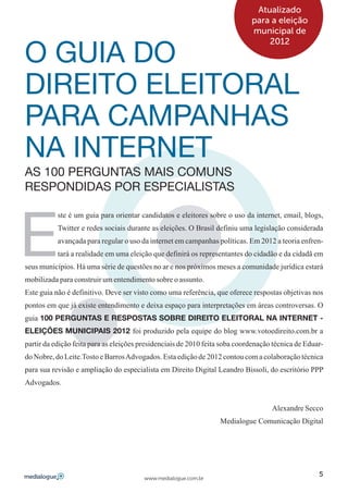 Atualizado
                                                                             para a eleição
                                                                             municipal de


O GUIA DO
                                                                                 2012




DIREITO ELEITORAL
PARA CAMPANHAS
NA INTERNET
AS 100 PERGUNTAS MAIS COMUNS
RESPONDIDAS POR ESPECIALISTAS




E
           ste é um guia para orientar candidatos e eleitores sobre o uso da internet, email, blogs,
           Twitter e redes sociais durante as eleições. O Brasil definiu uma legislação considerada
           avançada para regular o uso da internet em campanhas políticas. Em 2012 a teoria enfren-
           tará a realidade em uma eleição que definirá os representantes do cidadão e da cidadã em
seus municípios. Há uma série de questões no ar e nos próximos meses a comunidade jurídica estará
mobilizada para construir um entendimento sobre o assunto.
Este guia não é definitivo. Deve ser visto como uma referência, que oferece respostas objetivas nos
pontos em que já existe entendimento e deixa espaço para interpretações em áreas controversas. O
guia 100 PERGUNTAS E RESPOSTAS SOBRE DIREITO ELEITORAL NA INTERNET -
ELEIÇÕES MUNICIPAIS 2012 foi produzido pela equipe do blog www.votoedireito.com.br a
partir da edição feita para as eleições presidenciais de 2010 feita soba coordenação técnica de Eduar-
do Nobre, do Leite.Tosto e Barros Advogados. Esta edição de 2012 contou com a colaboração técnica
para sua revisão e ampliação do especialista em Direito Digital Leandro Bissoli, do escritório PPP
Advogados.


                                                                                    Alexandre Secco
                                                                  Medialogue Comunicação Digital




                                                                                                    5
                                        www.medialogue.com.br
 