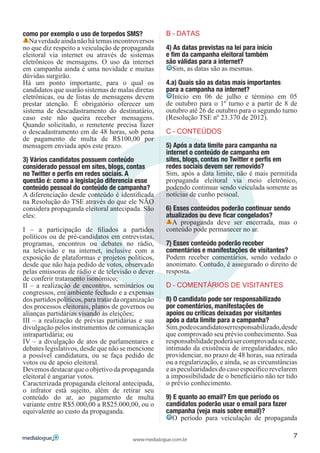 como por exemplo o uso de torpedos SMS?              B – DATAS
   Na verdade ainda não há temas incontroversos
no que diz respeito a veiculação de propaganda       4) As datas previstas na lei para início
eleitoral via internet ou através de sistemas        e fim da campanha eleitoral também
eletrônicos de mensagens. O uso da internet          são válidas para a internet?
em campanha ainda é uma novidade e muitas               Sim, as datas são as mesmas.
dúvidas surgirão.
Há um ponto importante, para o qual os               4.a) Quais são as datas mais importantes
candidatos que usarão sistemas de malas diretas      para a campanha na internet?
eletrônicas, ou de listas de mensagens devem           Início em 06 de julho e término em 05
prestar atenção. É obrigatório oferecer um           de outubro para o 1º turno e a partir de 8 de
sistema de descadastramento do destinatário,         outubro até 26 de outubro para o segundo turno
caso este não queira receber mensagens.              (Resolução TSE nº 23.370 de 2012).
Quando solicitado, o remetente precisa fazer
o descadastramento em de 48 horas, sob pena          C – CONTEÚDOS
de pagamento de multa de R$100,00 por
mensagem enviada após este prazo.                    5) Após a data limite para campanha na
                                                     internet o conteúdo de campanha em
3) Vários candidatos possuem conteúdo                sites, blogs, contas no Twitter e perfis em
considerado pessoal em sites, blogs, contas          redes sociais devem ser removido?
no Twitter e perfis em redes sociais. A              Sim, após a data limite, não é mais permitida
questão é: como a legislação diferencia esse         propaganda eleitoral via meio eletrônico,
conteúdo pessoal do conteúdo de campanha?            podendo continuar sendo veiculada somente as
A diferenciação desde conteúdo é identificada        notícias de cunho pessoal.
na Resolução do TSE através do que ele NÃO
considera propaganda eleitoral antecipada. São       6) Esses conteúdos poderão continuar sendo
eles:                                                atualizados ou deve ficar congelados?
                                                       A propaganda deve ser encerrada, mas o
I – a participação de filiados a partidos            conteúdo pode permanecer no ar.
políticos ou de pré-candidatos em entrevistas,
programas, encontros ou debates no rádio,            7) Esses conteúdo poderão receber
na televisão e na internet, inclusive com a          comentários e manifestações de visitantes?
exposição de plataformas e projetos políticos,       Podem receber comentários, sendo vedado o
desde que não haja pedido de votos, observado        anonimato. Contudo, é assegurado o direito de
pelas emissoras de rádio e de televisão o dever      resposta.
de conferir tratamento isonômico;
II – a realização de encontros, seminários ou        D – COMENTÁRIOS DE VISITANTES
congressos, em ambiente fechado e a expensas
dos partidos políticos, para tratar da organização   8) O candidato pode ser responsabilizado
dos processos eleitorais, planos de governos ou      por comentários, manifestações de
alianças partidárias visando às eleições;            apoios ou críticas deixadas por visitantes
III – a realização de prévias partidárias e sua      após a data limite para a campanha?
divulgação pelos instrumentos de comunicação         Sim, pode o candidato ser responsabilizado, desde
intrapartidária; ou                                  que comprovado seu prévio conhecimento. Sua
IV – a divulgação de atos de parlamentares e         responsabilidade poderá ser comprovada se este,
debates legislativos, desde que não se mencione      intimado da existência de irregularidades, não
a possível candidatura, ou se faça pedido de         providenciar, no prazo de 48 horas, sua retirada
votos ou de apoio eleitoral.                         ou a regularização, e ainda, se as circunstâncias
Devemos destacar que o objetivo da propaganda        e as peculiaridades do caso específico revelarem
eleitoral é angariar votos.                          a impossibilidade de o beneficiário não ter tido
Caracterizada propaganda eleitoral antecipada,       o prévio conhecimento.
o infrator está sujeito, além de retirar seu
conteúdo do ar, ao pagamento de multa                9) E quanto ao email? Em que período os
variante entre R$5.000,00 a R$25.000,00, ou o        candidatos poderão usar o email para fazer
equivalente ao custo da propaganda.                  campanha (veja mais sobre email)?
                                                       O período para veiculação de propaganda

                                                                                                    7
                                         www.medialogue.com.br
 
