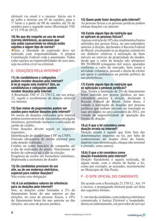 eleitoral via email é o mesmo: Início em 6
de julho e término em 05 de outubro, para o          15) Quem pode fazer doações pela internet?
1º turno e a partir de 08 de outubro até 26 de       As pessoas físicas e as pessoas jurídicas podem
outubro para o segundo turno (Resolução TSE          efetuar doações via internet
nº 23.370 de 2012).
                                                     16) Existe algum tipo de restrição que
10) No que diz respeito ao uso de email              se aplicam as pessoas físicas?
(correio eletrônico), as pessoas que                 Apenas restrição de 10% dos rendimentos brutos
não estão concorrendo na eleição estão               auferidos por pessoa física, no ano-calendário
sujeitas a algum tipo de norma?                      anterior à eleição, declarados à Receita Federal
  Sim, a liberdade de expressão deve ser             do Brasil, excetuando-se as doações estimáveis
realizada com responsabilidade. A própria            em dinheiro relativas à utilização de bens
Constituição Federal veda o anonimato. Todos         móveis ou imóveis de propriedade do doador,
estão sujeitos as responsabilidades de seus atos,    desde que o valor da doação não ultrapasse
seja na esfera cível ou criminal.                    R$ 50.000,00 (cinquenta mil reais), apurados
                                                     conforme o valor de mercado, bem como a
E – DOAÇÕES PELA INTERNET                            atividade voluntária, pessoal e direta do eleitor
                                                     em apoio à candidatura ou partido político de
11) As candidaturas e coligações                     sua preferência;
podem receber doações pela internet?
A lei já regula esta matéria? Sim, as                17) Existe algum tipo de restrição que
candidaturas e coligações podem                      se aplicação a pessoas jurídicas?
receber doações pela internet.                       Sim. Temos a limitação de 2% do faturamento
A Resolução TSE nº 23.376/12, em seu artigo          bruto auferido por pessoa jurídica, no ano-
22, regula o recebimento de doação eleitoral         calendário anterior à eleição, declarado à
via internet.                                        Receita Federal do Brasil. Além disso, é
                                                     vedada a realização de doações por pessoas
12) Que meios de pagamentos podem ser                jurídicas que tenham iniciado ou retomado as
usados para realizar doações pela internet?          suas atividades no ano-calendário de 2012, em
Os meios de doações realizadas pela internet         virtude da impossibilidade de apuração dos
podem ocorrer através de mecanismo em página         limites de doação.
eletrônica, permitindo inclusive a utilização de
cartão de crédito.                                   18.a) O que a lei considera como
Estas doações devem seguir os seguintes              doação errada na internet?
requisitos:                                          Doação errada é aquela que feita fora das
Identificação do doador com CPF ou CNPJ;             determinações impostas na lei, por falta de
Emissão obrigatória de recibo eleitoral para         conhecimento do doador (fora do limite,
cada doação realizada;                               depósito sem identificação, cheque não nominal
Crédito na conta bancária de campanha até            e cruzado, entre outros).
o dia da realização do pleito; Vencimento do
boleto de cobrança até o dia da eleição;             18.b) O que a lei considera como
Exigência de recibo em formulário eletrônico,        doação fraudulenta pela internet?
dispensada a assinatura do doador                    Doação fraudulenta é aquela realizada, de
                                                     algum modo, com o intuito de burlar a lei,
13) Os candidatos precisam de um                     como por exemplo, as acusadas, recentemente
site, ou de um endereço eletrônico,                  no Município de São Paulo.
especial para coletar doações?
Não existe esta obrigação.                           F – O SITE OFICIAL DO CANDIDATO

14) A Lei estabelece valores de referência           De acordo com a Resolução 23.370/12 , Art. 19
para as doações pela internet?                       e incisos, a propaganda eleitoral pode ser feita
Sim, as doações estão limitadas a 2% do              das seguintes formas:
faturamento bruto do ano anterior ao das
eleições, no caso de pessoas físicas, e 10%          I – em site do candidato, com endereço eletrônico
do faturamento bruto do ano anterior ao das          comunicado à Justiça Eleitoral e hospedado,
eleições, em caso de pessoa jurídica.                direta ou indiretamente, em provedor de serviço

8
                                         www.medialogue.com.br
 