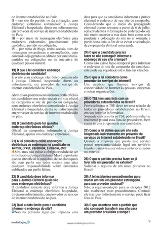 de internet estabelecido no País;                    data para que os candidatos informem a justiça
II – em site do partido ou da coligação, com         eleitoral o endereço de seu site de campanha.
endereço eletrônico comunicado à Justiça             Considerando que o início da propaganda
Eleitoral e hospedado, direta ou indiretamente,      eleitoral ocorre somente a partir de 6 de julho,
em provedor de serviço de internet estabelecido      seria prudente a informação do endereço do site
no País;                                             não muito anterior a esta data, bem como seria
III – por meio de mensagem eletrônica para           prudente a colocação do site no ar somente a
endereços cadastrados gratuitamente pelo             partir desta data, a fim de se evitar a veiculação
candidato, partido ou coligação;                     de propaganda eleitoral antecipada.
IV – por meio de blogs, redes sociais, sites de
mensagens instantâneas e assemelhados, cujo          24) O que o candidato precisa
conteúdo seja gerado ou editado por candidatos,      fazer se não conseguir informar o
partidos ou coligações ou de iniciativa de           endereço de seu site a tempo?
qualquer pessoa natural.                             Como não existe lapso temporal para informar
                                                     o endereço do site de campanha do candidato,
19) O que a lei considera endereço                   este pode ser registrado até o fim das eleições.
eletrônico do candidato?
É o site com endereço eletrônico comunicado          25) O que a lei considera como
à Justiça Eleitoral, hospedado, direta ou            provedor de serviços de internet?
indiretamente, em provedor de serviço de             Um negócio que fornece serviços de
internet estabelecido no País.                       conectividade de Internet às pessoas, empresas
                                                     e outras organizações.
Além disso, podemos considerar os perfis oficiais
dos candidatos nas redes sociais e o site oficial    26) O TSE tem uma lista com os
de campanha o site de partido ou coligação,          provedores estabelecidos no Brasil?
com endereço eletrônico comunicado à Justiça         Provavelmente o TSE deve ter uma relação de
Eleitoral e hospedado, direta ou indiretamente       todos os provedores estabelecidos no Brasil,
em provedor de serviço de internet estabelecido      em seu setor de informática.
no país.                                             Somente em consulta ao TSE podemos saber se
                                                     realmente possui essa lista de provedores, bem
20) O candidato pode ter quantos                     como se esta é repassada aos candidatos.
endereço eletrônicos oficiais?
Oficial de campanha, informado à Justiça             27) Como a lei define que um site está
Eleitoral, apenas um endereço eletrônico.            hospedado indiretamente em provedor de
                                                     serviços de internet estabelecido no Brasil?
21) A lei considera como endereços                   Quando a empresa que presta este serviço
eletrônicos os endereços no candidato no             possui representatividade legal em território
Twitter, Orkut, Facebook, Linkedin, etc?             brasileiro mas seus servidores estão localizados
  Sim, mas não existe a obrigatoriedade de ser       no exterior.
informados à Justiça Eleitoral. Mas é importante
que no site oficial o candidato deixe claro quais    28) O que o partido precisa fazer se já
são seus perfis nas redes sociais para eitar         tiver site em provedor no exterior?
qualquer responsabilidade sobre conteúdos            Solicitar o registro de um novo provedor no
publicados em perfis falsos.                         Brasil.

22) O candidato deve informar                        29) A lei estabelece procedimentos para
para a Justiça Eleitoral quais são                   mudar um site em provedor estrangeiro
seus endereços eletrônicos?                          para um provedor nacional?
O candidato somente deve informar a Justiça          Não, a regulamentação para as eleições 2012
Eleitoral o endereço eletrônico hospedado,           não estabelece estes procedimentos. Contudo
direta ou indiretamente, em provedor de serviço      ele traz que indiretamente o serviço pode ficar
de internet estabelecido no país.                    fora do País.

23) Qual a data limite para o candidato              30) O que acontece com o partido que
informar o endereço do site?                         não conseguir transferir seu site para
  Não há previsão legal que imponha uma              um provedor brasileiro a tempo?

                                                                                                     9
                                         www.medialogue.com.br
 