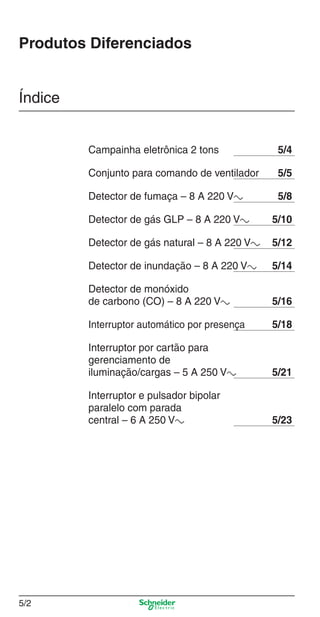 Produtos Diferenciados

Índice

Campainha eletrônica 2 tons

5/4

Conjunto para comando de ventilador

5/5

Detector de fumaça – 8 A 220 Va

5/8

Detector de gás GLP – 8 A 220 Va

5/10

Detector de gás natural – 8 A 220 Va

5/12

Detector de inundação – 8 A 220 Va

5/14

Detector de monóxido
de carbono (CO) – 8 A 220 Va

5/16

Interruptor automático por presença

5/18

Interruptor por cartão para
gerenciamento de
iluminação/cargas – 5 A 250 Va

5/21

Interruptor e pulsador bipolar
paralelo com parada
central – 6 A 250 Va

5/23

5/2

5_Produtos diferenciados.indd 5/2

9/19/08 11:45:18 AM

 