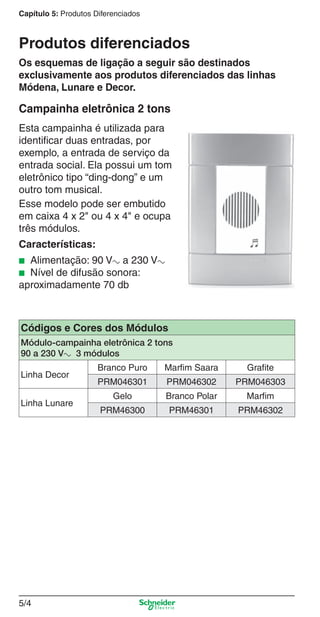Capítulo 5: Produtos Diferenciados

Produtos diferenciados
Os esquemas de ligação a seguir são destinados
exclusivamente aos produtos diferenciados das linhas
Módena, Lunare e Decor.

Campainha eletrônica 2 tons
Esta campainha é utilizada para
identiﬁcar duas entradas, por
exemplo, a entrada de serviço da
entrada social. Ela possui um tom
eletrônico tipo “ding-dong” e um
outro tom musical.
Esse modelo pode ser embutido
em caixa 4 x 2" ou 4 x 4" e ocupa
três módulos.
Características:
Alimentação: 90 Va a 230 Va
Nível de difusão sonora:
aproximadamente 70 db
■
■

Códigos e Cores dos Módulos
Módulo-campainha eletrônica 2 tons
90 a 230 Va 3 módulos
Linha Decor
Linha Lunare

Branco Puro

Marfim Saara

Grafite

PRM046301

PRM046302

PRM046303

Gelo

Branco Polar

Marfim

PRM46300

PRM46301

PRM46302

5/4

5_Produtos diferenciados.indd 5/4

9/19/08 11:45:18 AM

 