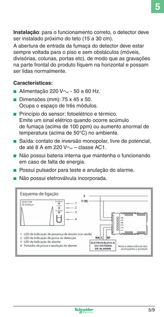 5
Instalação: para o funcionamento correto, o detector deve
ser instalado próximo do teto (15 a 30 cm).
A abertura de entrada da fumaça do detector deve estar
sempre voltada para o piso e sem obstáculos (móveis,
divisórias, colunas, portas etc), de modo que as gravações
na parte frontal do produto ﬁquem na horizontal e possam
ser lidas normalmente.
Características:
■

Alimentação 220 Va - 50 a 60 Hz.

■

Dimensões (mm): 75 x 45 x 50.
Ocupa o espaço de três módulos.

■

Princípio do sensor: fotoelétrico e térmico.
Emite um sinal elétrico quando ocorre acúmulo
de fumaça (acima de 100 ppm) ou aumento anormal de
temperatura (acima de 50°C) no ambiente.

■

Saída: contato de inversão monopolar, livre de potencial,
de até 8 A em 220 Va – classe AC1.

■

Não possui bateria interna que mantenha o funcionando
em caso de falta de energia.

■

Possui pulsador para teste e anulação do alarme.

■

Não possui eletroválvula incorporada.

5_Produtos diferenciados.indd 5/9

5/9

9/19/08 11:45:20 AM

 