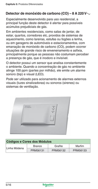 Capítulo 5: Produtos Diferenciados

Detector de monóxido de carbono (CO) – 8 A 220 Va
Especialmente desenvolvido para uso residencial, a
principal função deste detector é alertar para possíveis
acúmulos prejudiciais de gás.
Em ambientes residenciais, como salas de jantar, de
estar, quartos, corredores etc, providos de sistemas de
aquecimento, como lareiras, estufas ou fogões a lenha,
ou em garagens de automóveis e estacionamentos, com
emanação de monóxido de carbono (CO), podem ocorrer
situações de grande risco de envenenamento e asﬁxia,
principalmente porque as pessoas não costumam perceber
a presença de gás, que é inodoro e invisível.
O detector possui um sensor que analisa constantemente
o ambiente. Quando a concentração de gás no ambiente
atinge 100 ppm (partes por milhão), ele emite um alarme
sonoro (bip) e visual (LED).
Pode ser utilizado para acionamento de alarmes externos
visuais (luzes sinalizadoras) ou sonoros (sirenes) ou
sistemas de ventilação.

Códigos e Cores dos Módulos
Linha Módena

Branco

Grafite

Marfim

PRM56131

PRM56132

PRM56133

5/16

5_Produtos diferenciados.indd 5/16

9/19/08 11:45:22 AM

 