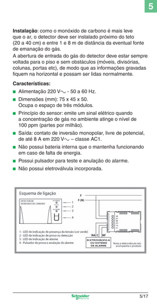 5
Instalação: como o monóxido de carbono é mais leve
que o ar, o detector deve ser instalado próximo do teto
(20 a 40 cm) e entre 1 e 8 m de distância da eventual fonte
de emanação do gás.
A abertura de entrada do gás do detector deve estar sempre
voltada para o piso e sem obstáculos (móveis, divisórias,
colunas, portas etc), de modo que as informações gravadas
ﬁquem na horizontal e possam ser lidas normalmente.
Características:
■

Alimentação 220 Va - 50 a 60 Hz.

■

Dimensões (mm): 75 x 45 x 50.
Ocupa o espaço de três módulos.

■

Princípio do sensor: emite um sinal elétrico quando
a concentração de gás no ambiente atinge o nível de
100 ppm (partes por milhão).

■

Saída: contato de inversão monopolar, livre de potencial,
de até 8 A em 220 Va – classe AC1.

■

Não possui bateria interna que o mantenha funcionando
em caso de falta de energia.

■

Possui pulsador para teste e anulação do alarme.

■

Não possui eletroválvula incorporada.

5_Produtos diferenciados.indd 5/17

5/17

9/19/08 11:45:23 AM

 