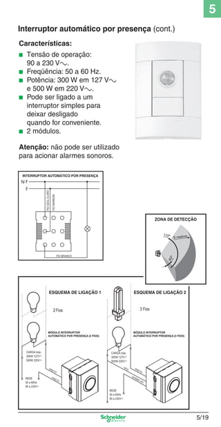 5
Interruptor automático por presença (cont.)
Características:
■
■
■
■

■

Tensão de operação:
90 a 230 Va.
Freqüência: 50 a 60 Hz.
Potência: 300 W em 127 Va
e 500 W em 220 Va.
Pode ser ligado a um
interruptor simples para
deixar desligado
quando for conveniente.
2 módulos.

Atenção: não pode ser utilizado
para acionar alarmes sonoros.

5_Produtos diferenciados.indd 5/19

5/19

9/19/08 11:45:24 AM

 