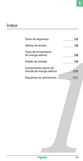 1_Intro-1.indd 1/3

1

Índice

Dicas de segurança

1/4

Valores de tensão

1/8

Tipos de fornecimento
de energia elétrica

1/8

Padrão de entrada

1/9

Componentes típicos de
entrada de energia elétrica

1/10

Esquemas de aterramento

1/11

1/3

9/19/08 11:07:44 AM

 