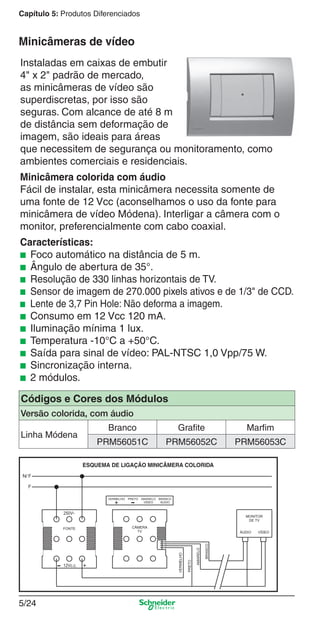 Capítulo 5: Produtos Diferenciados

Minicâmeras de vídeo
Instaladas em caixas de embutir
4" x 2" padrão de mercado,
as minicâmeras de vídeo são
superdiscretas, por isso são
seguras. Com alcance de até 8 m
de distância sem deformação de
imagem, são ideais para áreas
que necessitem de segurança ou monitoramento, como
ambientes comerciais e residenciais.
Minicâmera colorida com áudio
Fácil de instalar, esta minicâmera necessita somente de
uma fonte de 12 Vcc (aconselhamos o uso da fonte para
minicâmera de vídeo Módena). Interligar a câmera com o
monitor, preferencialmente com cabo coaxial.
Características:
■ Foco automático na distância de 5 m.
■ Ângulo de abertura de 35°.
■ Resolução de 330 linhas horizontais de TV.
■ Sensor de imagem de 270.000 pixels ativos e de 1/3" de CCD.
■ Lente de 3,7 Pin Hole: Não deforma a imagem.
■ Consumo em 12 Vcc 120 mA.
■ Iluminação mínima 1 lux.
■ Temperatura -10°C a +50°C.
■ Saída para sinal de vídeo: PAL-NTSC 1,0 Vpp/75 W.
■ Sincronização interna.
■ 2 módulos.
Códigos e Cores dos Módulos
Versão colorida, com áudio
Linha Módena

Branco

Grafite

Marfim

PRM56051C

PRM56052C

PRM56053C

5/24

5_Produtos diferenciados.indd 5/24

9/19/08 11:45:26 AM

 