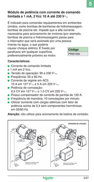 5
Módulo de potência com corrente de comando
limitada a 1 mA, 2 Vcc 10 A até 230 Va
É indicado para comandar equipamentos em ambientes
úmidos, como bombas de banheiras de hidromassagem,
bombas de piscina etc. Impede que a alta corrente
necessária para acionamento de motores (por exemplo,
bombas de piscina e hidromassagem) passe para
o interruptor que será acionado por uma pessoa
imersa na água, o que poderia
causar choque elétrico. É ﬁxado por
Código
parafusos em qualquer superfície,
PRM1000
preferencialmente próximo ao motor.
Características:
Corrente de comando limitada
a 1 mA em 2 Vcc.
■ Tensão de operação: 90 a 230 Va.
■ Freqüência: 50 a 60 Hz.
■ Corrente de regime em AC3:
10 A em 127 Va e 5 A em 220 Va.
■ Potência de comutação:
0,5 CV em 127 Va e 1,0 CV em 220 Va.
■ Possui compensador de corrente de partida de 120 A.
■ Freqüência de manobra: 10 comutações por minuto.
■ Utilizar somente com cargas elétricas com fator de
potência acima de 0,4 sem componentes harmônicas
em 50/60 Hz.
■

Atenção: não utilizar para acionamento de bobina de contador.

5_Produtos diferenciados.indd 5/27

5/27

9/19/08 11:45:27 AM

 