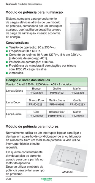 Capítulo 5: Produtos Diferenciados

Módulo de potência para iluminação
Sistema compacto para gerenciamento
de cargas elétricas através de um módulo
de potência, comandado por um interruptor
qualquer, que habilita ou desabilita setores
de carga de iluminação, visando economia
de energia.
Características:
■
■
■
■
■
■

Tensão de operação: 90 a 230 Va.
Freqüência: 50 a 60 Hz.
Corrente de regime: 10 A em 127 Va 5 A em 220 Va
(categoria de emprego AC1).
Potência de comutação: 1200 VA.
Freqüência de manobra: 5 comutações por minuto
com 1200 W, carga resistiva.
2 módulos.

Códigos e Cores dos Módulos
Versão 10 A até 250 Va 1200 VA em AC1 - 2 módulos
Linha Módena

Linha Decor

Linha Lunare

Branco

Grafite

Marfim

PRM56401

PRM56402

PRM56403

Branco Puro

Marfim Saara

Grafite

PRM046281

PRM046282

PRM046283

Gelo

Branco Polar

Marfim

PRM26280

PRM26280GB

PRM26281

Módulo de potência para motores
Normalmente, utiliza-se um interruptor bipolar para ligar e
desligar um aparelho de condicionador de ar ou triturador
de alimentos. Sem um módulo de potência, a vida útil do
interruptor bipolar é muito
reduzida.
Ele queima constantemente
devido ao pico de corrente
gerado para dar a partida no
motor do aparelho.
Deve-se utilizar o módulo de
potência para evitar esse tipo
de problema.

Módena

5/28

5_Produtos diferenciados.indd 5/28

9/19/08 11:45:27 AM

 