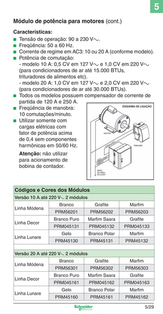 5
Módulo de potência para motores (cont.)
Características:
■ Tensão de operação: 90 a 230 Va.
■ Freqüência: 50 a 60 Hz.
■ Corrente de regime em AC3: 10 ou 20 A (conforme modelo).
■ Potência de comutação:
- modelo 10 A: 0,5 CV em 127 Va e 1,0 CV em 220 Va
(para condicionadores de ar até 15.000 BTUs,
trituradores de alimentos etc).
- modelo 20 A: 1,0 CV em 127 Va e 2,0 CV em 220 Va
(para condicionadores de ar até 30.000 BTUs).
■ Todos os modelos possuem compensador de corrente de
partida de 120 A e 250 A.
■ Freqüência de manobra:
10 comutações/minuto.
■ Utilizar somente com
cargas elétricas com
fator de potência acima
de 0,4 sem componentes
harmônicas em 50/60 Hz.
Atenção: não utilizar
para acionamento de
bobina de contador.

Códigos e Cores dos Módulos
Versão 10 A até 220 Va 2 módulos
Linha Módena
Linha Decor
Linha Lunare

Branco

Grafite

Marfim

PRM56201

PRM56202

PRM56203

Branco Puro

Marfim Saara

Grafite

PRM045131

PRM045132

PRM045133

Gelo

Branco Polar

Marfim

PRM45130

PRM45131

PRM45132

Versão 20 A até 220 Va 2 módulos
Linha Módena
Linha Decor
Linha Lunare

5_Produtos diferenciados.indd 5/29

Branco

Grafite

Marfim

PRM56301

PRM56302

PRM56303

Branco Puro

Marfim Saara

Grafite

PRM045161

PRM045162

PRM045163

Gelo

Branco Polar

Marfim

PRM45160

PRM45161

PRM45162
5/29

9/19/08 11:45:28 AM

 