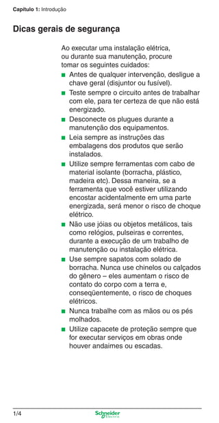 Capítulo 1: Introdução

Dicas gerais de segurança
Ao executar uma instalação elétrica,
ou durante sua manutenção, procure
tomar os seguintes cuidados:
■ Antes de qualquer intervenção, desligue a
chave geral (disjuntor ou fusível).
■ Teste sempre o circuito antes de trabalhar
com ele, para ter certeza de que não está
energizado.
■ Desconecte os plugues durante a
manutenção dos equipamentos.
■ Leia sempre as instruções das
embalagens dos produtos que serão
instalados.
■ Utilize sempre ferramentas com cabo de
material isolante (borracha, plástico,
madeira etc). Dessa maneira, se a
ferramenta que você estiver utilizando
encostar acidentalmente em uma parte
energizada, será menor o risco de choque
elétrico.
■ Não use jóias ou objetos metálicos, tais
como relógios, pulseiras e correntes,
durante a execução de um trabalho de
manutenção ou instalação elétrica.
■ Use sempre sapatos com solado de
borracha. Nunca use chinelos ou calçados
do gênero – eles aumentam o risco de
contato do corpo com a terra e,
conseqüentemente, o risco de choques
elétricos.
■ Nunca trabalhe com as mãos ou os pés
molhados.
■ Utilize capacete de proteção sempre que
for executar serviços em obras onde
houver andaimes ou escadas.

1/4

1_Intro-1.indd 1/4

9/19/08 11:07:44 AM

 
