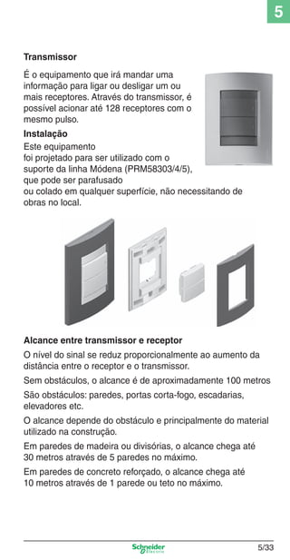 5
Transmissor
É o equipamento que irá mandar uma
informação para ligar ou desligar um ou
mais receptores. Através do transmissor, é
possível acionar até 128 receptores com o
mesmo pulso.
Instalação
Este equipamento
foi projetado para ser utilizado com o
suporte da linha Módena (PRM58303/4/5),
que pode ser parafusado
ou colado em qualquer superfície, não necessitando de
obras no local.

Alcance entre transmissor e receptor
O nível do sinal se reduz proporcionalmente ao aumento da
distância entre o receptor e o transmissor.
Sem obstáculos, o alcance é de aproximadamente 100 metros
São obstáculos: paredes, portas corta-fogo, escadarias,
elevadores etc.
O alcance depende do obstáculo e principalmente do material
utilizado na construção.
Em paredes de madeira ou divisórias, o alcance chega até
30 metros através de 5 paredes no máximo.
Em paredes de concreto reforçado, o alcance chega até
10 metros através de 1 parede ou teto no máximo.

5_Produtos diferenciados.indd 5/33

5/33

9/19/08 11:45:29 AM

 