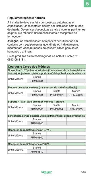 5
Regulamentações e normas
A instalação deve ser feita por pessoas autorizadas e
capacitadas. Os receptores devem ser instalados com a rede
desligada. Devem ser obedecidas as leis e normas pertinentes
do país, e o manuais dos transmissores e receptores do
fornecedor.
Atenção: os transmissores não podem ser utilizados em
conjunto com equipamentos que, direta ou indiretamente,
mantenham vidas humanas ou causem riscos para seres
humanos e animais.
Estes produtos estão homologados na ANATEL sob o nº
0613-06-3181.
Códigos e Cores dos Módulos
Conjunto 4" x 2" pulsador wireless (transmissor de radiofreqüência)
branco (conjunto completo: suporte + módulo pulsador + placa branca)
Branco
Linha Módena
PRM65081
Módulo pulsador wireless (transmissor de radiofreqüência)
Branco
Grafite
Marfim
Linha Módena
PRM52801
PRM52802
PRM52803
Suporte 4" x 2" para pulsador wireless - branco
Branco
Grafite
Linha Módena
PRM58303
PRM58304

Marfim
PRM58305

Sensor para portas e janelas wireless (transmissor de radiofreqüência)
Branco
Linha Módena
PRM51900
Receptor de radiofreqüência 127 Va
Branco
Linha Módena
PRM51800
Receptor de radiofreqüência 220 Va
Branco
Linha Módena
PRM51810

5_Produtos diferenciados.indd 5/35

5/35

9/19/08 11:45:30 AM

 