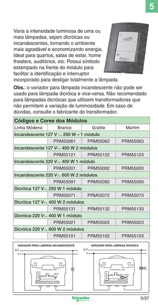 5
Varia a intensidade luminosa de uma ou
mais lâmpadas, sejam dicróicas ou
incandescentes, tornando o ambiente
mais agradável e economizando energia.
Ideal para quartos, salas de estar, home
theaters, auditórios, etc. Possui símbolo
estampado na frente do módulo para
facilitar a identiﬁcação e interruptor
incorporado para desligar totalmente a lâmpada.
Obs.: o variador para lâmpada incandescente não pode ser
usado para lâmpada dicróica e vice-versa. Não recomendado
para lâmpadas dicróicas que utilizem transformadores que
não permitem a variação de luminosidade. Em caso de
dúvidas, consulte o fabricante do transformador.
Códigos e Cores dos Módulos
Linha Módena

Branco

Grafite

Marfim

Incandescente 127 V a 250 W – 1 módulo
PRM55061

PRM55062

PRM55063

Incandescente 127 Va 400 W 2 módulos
PRM55121

PRM55122

PRM55123

Incandescente 220 Va 400 W 1 módulo
PRM55001

PRM55002

PRM55003

Incandescente 220 Va 600 W 2 módulos
PRM55091

PRM55092

PRM55093

PRM55072

PRM55073

PRM55132

PRM55133

PRM55022

PRM55023

PRM55102

PRM55103

Dicróica 127 Va 250 W 1 módulo
PRM55071
Dicróica 127 Va 400 W 2 módulos
PRM55131
Dicróica 220 Va 400 W 1 módulo
PRM55021
Dicróica 220 Va 600 W 2 módulos

5_Produtos diferenciados.indd 5/37

PRM55101

5/37

9/19/08 11:45:31 AM

 