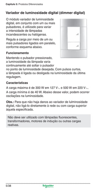 Capítulo 5: Produtos Diferenciados

Variador de luminosidade digital (dimmer digital)
O módulo variador de luminosidade
digital, em conjunto com um ou mais
pulsadores, é utilizado para variar
a intensidade de lâmpadas
incandescentes ou halógenas.
Regula a carga por meio de um ou
mais pulsadores ligados em paralelo,
conforme esquema abaixo.
Funcionamento
Mantendo o pulsador pressionado,
a luminosidade da lâmpada varia
continuamente até soltar o pulsador
no ponto de luminosidade desejada. Com pulsos curtos,
a lâmpada é ligada ou desligada na luminosidade da última
regulagem.
Características
A carga máxima é de 300 W em 127 Va e 500 W em 220 Va.
A carga mínima é de 40 W. Abaixo desse valor, podem ocorrer
oscilações na luminosidade.
Obs.: Para que não haja danos ao variador de lulminosidade
digital, não ligá-lo diretamente à rede ou com carga superior
àquela especiﬁcada.
Não deve ser utilizado com lâmpadas ﬂuorescentes,
transformadores, motores de indução ou outras cargas
reativas.

5/38

5_Produtos diferenciados.indd 5/38

9/19/08 11:45:31 AM

 
