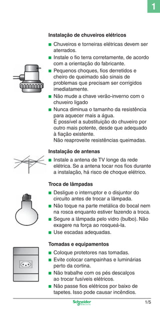1_Intro-1.indd 1/5

1
Instalação de chuveiros elétricos
■
■
■

■
■

Chuveiros e torneiras elétricas devem ser
aterrados.
Instale o ﬁo terra corretamente, de acordo
com a orientação do fabricante.
Pequenos choques, ﬁos derretidos e
cheiro de queimado são sinais de
problemas que precisam ser corrigidos
imediatamente.
Não mude a chave verão-inverno com o
chuveiro ligado
Nunca diminua o tamanho da resistência
para aquecer mais a água.
É possível a substituição do chuveiro por
outro mais potente, desde que adequado
à ﬁação existente.
Não reaproveite resistências queimadas.

Instalação de antenas
■

Instale a antena de TV longe da rede
elétrica. Se a antena tocar nos ﬁos durante
a instalação, há risco de choque elétrico.

Troca de lâmpadas
■
■
■
■

Desligue o interruptor e o disjuntor do
circuito antes de trocar a lâmpada.
Não toque na parte metálica do bocal nem
na rosca enquanto estiver fazendo a troca.
Segure a lâmpada pelo vidro (bulbo). Não
exagere na força ao rosqueá-la.
Use escadas adequadas.

Tomadas e equipamentos
■
■
■
■

Coloque protetores nas tomadas.
Evite colocar campainhas e luminárias
perto da cortina.
Não trabalhe com os pés descalços
ao trocar fusíveis elétricos.
Não passe ﬁos elétricos por baixo de
tapetes. Isso pode causar incêndios.
1/5

9/19/08 11:07:45 AM

 