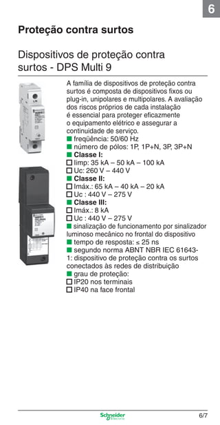 6
Proteção contra surtos
Dispositivos de proteção contra
surtos - DPS Multi 9

6_Distrib eletr-1.indd 6/7

A família de dispositivos de proteção contra
surtos é composta de dispositivos ﬁxos ou
plug-in, unipolares e multipolares. A avaliação
dos riscos próprios de cada instalação
é essencial para proteger eﬁcazmente
o equipamento elétrico e assegurar a
continuidade de serviço.
■ freqüência: 50/60 Hz
■ número de pólos: 1P, 1P+N, 3P, 3P+N
■ Classe I:
■ Iimp: 35 kA – 50 kA – 100 kA
■ Uc: 260 V – 440 V
■ Classe II:
■ Imáx.: 65 kA – 40 kA – 20 kA
■ Uc : 440 V – 275 V
■ Classe III:
■ Imáx.: 8 kA
■ Uc : 440 V – 275 V
■ sinalização de funcionamento por sinalizador
luminoso mecânico no frontal do dispositivo
■ tempo de resposta: ≤ 25 ns
■ segundo norma ABNT NBR IEC 616431: dispositivo de proteção contra os surtos
conectados às redes de distribuição
■ grau de proteção:
■ IP20 nos terminais
■ IP40 na face frontal

6/7

9/19/08 11:56:10 AM

 