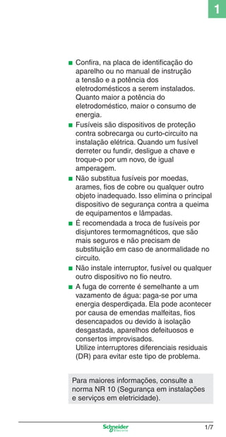 1_Intro-1.indd 1/7

1

■

■

■

■

■
■

Conﬁra, na placa de identiﬁcação do
aparelho ou no manual de instrução
a tensão e a potência dos
eletrodomésticos a serem instalados.
Quanto maior a potência do
eletrodoméstico, maior o consumo de
energia.
Fusíveis são dispositivos de proteção
contra sobrecarga ou curto-circuito na
instalação elétrica. Quando um fusível
derreter ou fundir, desligue a chave e
troque-o por um novo, de igual
amperagem.
Não substitua fusíveis por moedas,
arames, ﬁos de cobre ou qualquer outro
objeto inadequado. Isso elimina o principal
dispositivo de segurança contra a queima
de equipamentos e lâmpadas.
É recomendada a troca de fusíveis por
disjuntores termomagnéticos, que são
mais seguros e não precisam de
substituição em caso de anormalidade no
circuito.
Não instale interruptor, fusível ou qualquer
outro dispositivo no ﬁo neutro.
A fuga de corrente é semelhante a um
vazamento de água: paga-se por uma
energia desperdiçada. Ela pode acontecer
por causa de emendas malfeitas, ﬁos
desencapados ou devido à isolação
desgastada, aparelhos defeituosos e
consertos improvisados.
Utilize interruptores diferenciais residuais
(DR) para evitar este tipo de problema.

Para maiores informações, consulte a
norma NR 10 (Segurança em instalações
e serviços em eletricidade).

1/7

9/19/08 11:07:46 AM

 
