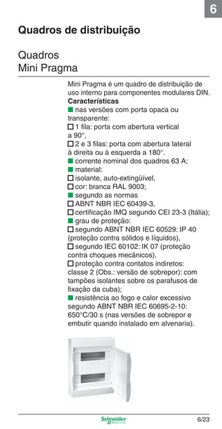 6
Quadros de distribuição
Quadros
Mini Pragma

6_Distrib eletr-1.indd 6/23

Mini Pragma é um quadro de distribuição de
uso interno para componentes modulares DIN.
Características
■ nas versões com porta opaca ou
transparente:
■ 1 ﬁla: porta com abertura vertical
a 90°,
■ 2 e 3 ﬁlas: porta com abertura lateral
à direita ou à esquerda a 180°.
■ corrente nominal dos quadros 63 A;
■ material:
■ isolante, auto-extingüível,
■ cor: branca RAL 9003;
■ segundo as normas
■ ABNT NBR IEC 60439-3,
■ certiﬁcação IMQ segundo CEI 23-3 (Itália);
■ grau de proteção:
■ segundo ABNT NBR IEC 60529: IP 40
(proteção contra sólidos e líquidos),
■ segundo IEC 60102: IK 07 (proteção
contra choques mecânicos),
■ proteção contra contatos indiretos:
classe 2 (Obs.: versão de sobrepor): com
tampões isolantes sobre os parafusos de
ﬁxação da cuba);
■ resistência ao fogo e calor excessivo
segundo ABNT NBR IEC 60695-2-10:
650°C/30 s (nas versões de sobrepor e
embutir quando instalado em alvenaria).

6/23

9/19/08 11:56:16 AM

 